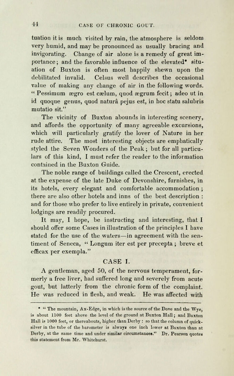 tuationitis much visited by rain, the atmosphere is seldom very humid, and may be pronounced as usually bracing and invigorating. Change of air alone is a remedy of great im- portance; and the favorable influence of the elevated* situ- ation of Buxton is often most happily shewn upon the debilitated invalid. Celsus well describes the occasional value of making any change of air in the following words.  Pessimum segro est caelum, quod aegrum fecit; adeo ut in id quoque genus, quod natura pejus est, in hoc statu salubris mutatio sit. The vicinity of Buxton abounds in interesting scenery, and affords the opportunity of many agreeable excursions, which will particularly gratify the lover of Nature in her rude attire. The most interesting objects are emphatically styled the Seven Wonders of the Peak; but for all particu- lars of this kind, I must refer the reader to the information contained in the Buxton Guide. The noble range of buildings called the Crescent, erected at the expense of the late Duke of Devonshire, furnishes, in its hotels, every elegant and comfortable accommodation ; there are also other hotels and inns of the best description : and for those who prefer to live entirely in private, convenient lodgings are readily procured. It may, I hope, be instructing and interesting, that I should offer some Cases in illustration of the principles I have stated for the use of the waters—in agreement with the sen- timent of Seneca,  Longum iter est per precepta ; breve et efficax per exempla. CASE I. A gentleman, aged 50, of the nervous temperament, for- merly a free liver, had suffered long and severely from acute gout, but latterly from the chronic form of the complaint. He was reduced in flesh, and weak. He was affected with *  The mountain, Ax-Edge, in which is the source of the Dove and the Wye, is ahout 1100 feet ahove the level of the ground at Buxton Hall; and Buxton Hall is 1000 feet, or thereabouts, higher than Derby : so that the column of quick- silver in the tube of the barometer is always one inch lower at Buxton than at Derby, at the same time and under similar circumstances. Dr. Pearson quotes this statement from Mr. Whitehurst.