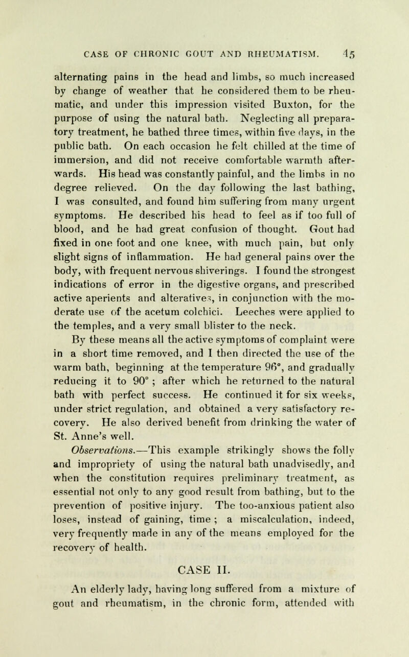 CASE OF CHRONIC GOUT AND RHEUMATISM. 4<5 alternating pains in the head and limbs, so much increased by change of weather that he considered them to be rheu- matic, and under this impression visited Buxton, for the purpose of using the natural bath. Neglecting all prepara- tory treatment, he bathed three times, within five days, in the public bath. On each occasion he felt chilled at the time of immersion, and did not receive comfortable warmth after- wards. His head was constantly painful, and the limbs in no degree relieved. On the day following the last bathing, I was consulted, and found him suffering from many urgent symptoms. He described his head to feel as if too full of blood, and he had great confusion of thought. Gout had fixed in one foot and one knee, with much pain, but only slight signs of inflammation. He had general pains over the body, with frequent nervous 6hiverings. I found the strongest indications of error in the digestive organs, and prescribed active aperients and alterative^, in conjunction with the mo- derate use of the acetum colchici. Leeches were applied to the temples, and a very small blister to the neck. By these means all the active symptoms of complaint were in a short time removed, and I then directed the use of the warm bath, beginning at the temperature 96°, and graduallv reducing it to 90° ; after which he returned to the natural bath with perfect success. He continued it for six weeks, under strict regulation, and obtained a very satisfactory re- covery. He also derived benefit from drinking the water of St. Anne's well. Observations.—This example strikingly shows the follv and impropriety of using the natural bath unadvisedly, and when the constitution requires preliminary treatment, as essential not only to any good result from bathing, but to the prevention of positive injury. The too-anxious patient also loses, instead of gaining, time; a miscalculation, indeed, very frequently made in any of the means employed for the recovery of health. CASE II. An elderly lady, having long suffered from a mixture of gout and rheumatism, in the chronic form, attended with
