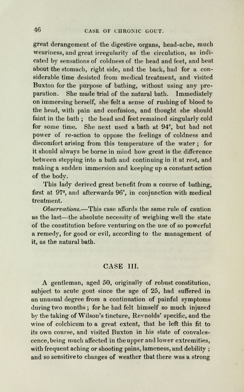 great derangement of the digestive organs, head-ache, much weariness, and great irregularity of the circulation, as indi- cated by sensations of coldness of the head and feet, and heat about the stomach, right side, and the back, had for a con- siderable time desisted from medical treatment, and visited Buxton for the purpose of bathing, without using any pre- paration. She made trial of the natural bath. Immediately on immersing herself, she felt a sense of rushing of blood to the head, with pain and confusion, and thought she should faint in the bath ; the head and feet remained singularly cold for some time. She next used a bath at 94°, but had not power of re-action to oppose the feelings of coldness and discomfort arising from this temperature of the water; for it should always be borne in mind how great is the difference between stepping into a bath and continuing in it at rest, and making a sudden immersion and keeping up a constant action of the body. This lady derived great benefit from a course of bathing, first at 97°, and afterwards 96°, in conjunction with medical treatment. Observations.—This case affords the same rule of caution as the last—the absolute necessity of weighing well the state of the constitution before venturing on the use of so powerful a remedy, for good or evil, according to the management of it, as the natural bath. CASE III. A gentleman, aged 50, originally of robust constitution, subject to acute gout since the age of 25, had suffered in an unusual degree from a continuation of painful symptoms during two months ; for he had felt himself so much injured by the taking of Wilson's tincture, Revnolds' specific, and the wine of colchicum to a great extent, that he left this fit to its own course, and visited Buxton in his state of convales- cence, being much affected in the upper and lower extremities, with frequent aching or shooting pains, lameness, and debility ; and so sensitive to changes of weather that there was a strong