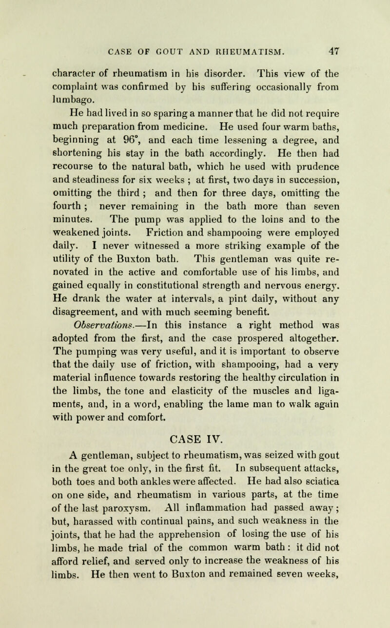 character of rheumatism in his disorder. This view of the complaint was confirmed by his suffering occasionally from lumbago. He had lived in so sparing a manner that he did not require much preparation from medicine. He used four warm baths, beginning at 96°, and each time lessening a degree, and shortening his stay in the bath accordingly. He then had recourse to the natural bath, which he used with prudence and steadiness for six weeks ; at first, two days in succession, omitting the third ; and then for three days, omitting the fourth; never remaining in the bath more than seven minutes. The pump was applied to the loins and to the weakened joints. Friction and shampooing were employed daily. I never witnessed a more striking example of the utility of the Buxton bath. This gentleman was quite re- novated in the active and comfortable use of his limbs, and gained equally in constitutional strength and nervous energy. He drank the water at intervals, a pint daily, without any disagreement, and with much seeming benefit. Observations.—In this instance a right method was adopted from the first, and the case prospered altogether. The pumping was very useful, and it is important to observe that the daily use of friction, with shampooing, had a very material influence towards restoring the healthy circulation in the limbs, the tone and elasticity of the muscles and liga- ments, and, in a word, enabling the lame man to walk again with power and comfort. CASE IV. A gentleman, subject to rheumatism, was seized with gout in the great toe only, in the first fit. In subsequent attacks, both toes and both ankles were affected. He had also sciatica on one side, and rheumatism in various parts, at the time of the last paroxysm. All inflammation had passed away; but, harassed with continual pains, and such weakness in the joints, that he had the apprehension of losing the use of his limbs, he made trial of the common warm bath : it did not afford relief, and served only to increase the weakness of his limbs. He then went to Buxton and remained seven weeks,