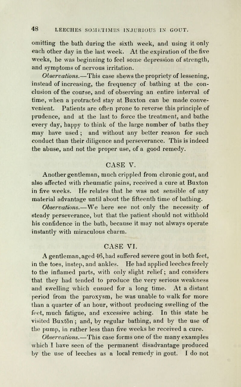 omitting the bath during the sixth week, and using it only each other day in the last week. At the expiration of the five weeks, he was beginning to feel some depression of strength, and symptoms of nervous irritation. Observations.—This case shews the propriety of lessening, instead of increasing, the frequency of bathing at the con- clusion of the course, and of observing an entire interval of time, when a protracted stay at Buxton can be made conve- venient. Patients are often prone to reverse this principle of prudence, and at the last to force the treatment, and bathe every day, happy to think of the large number of baths they may have used ; and without any better reason for such conduct than their diligence and perseverance. This is indeed the abuse, and not the proper use, of a good remedy. CASE V. Another gentleman, much crippled from chronic gout, and also affected with rheumatic pains, received a cure at Buxton in five weeks. He relates that he was not sensible of any material advantage until about the fifteenth time of bathing. Observations.—We here 6ee not only the necessity of steady perseverance, but that the patient should not withhold his confidence in the bath, because it may not always operate instantly with miraculous charm. CASE VI. Agentleman,aged46,had suffered severe gout in both feet, in the toes, instep, and ankles. He had applied leeches freely to the inflamed parts, with only slight relief; and considers that they had tended to produce the very serious weakness and swelling which ensued for a long time. At a distant period from the paroxysm, he was unable to walk for more than a quarter of an hour, without producing swelling of the feet, much fatigue, and excessive aching. In this state he visited Buxt5n ; and, by regular bathing, and by the use of the pump, in rather less than five weeks he received a cure. Observatio7is.—This case forms one of the many examples which I have seen of the permanent disadvantage produced by the use of leeches as a local remedy in gout. I do not