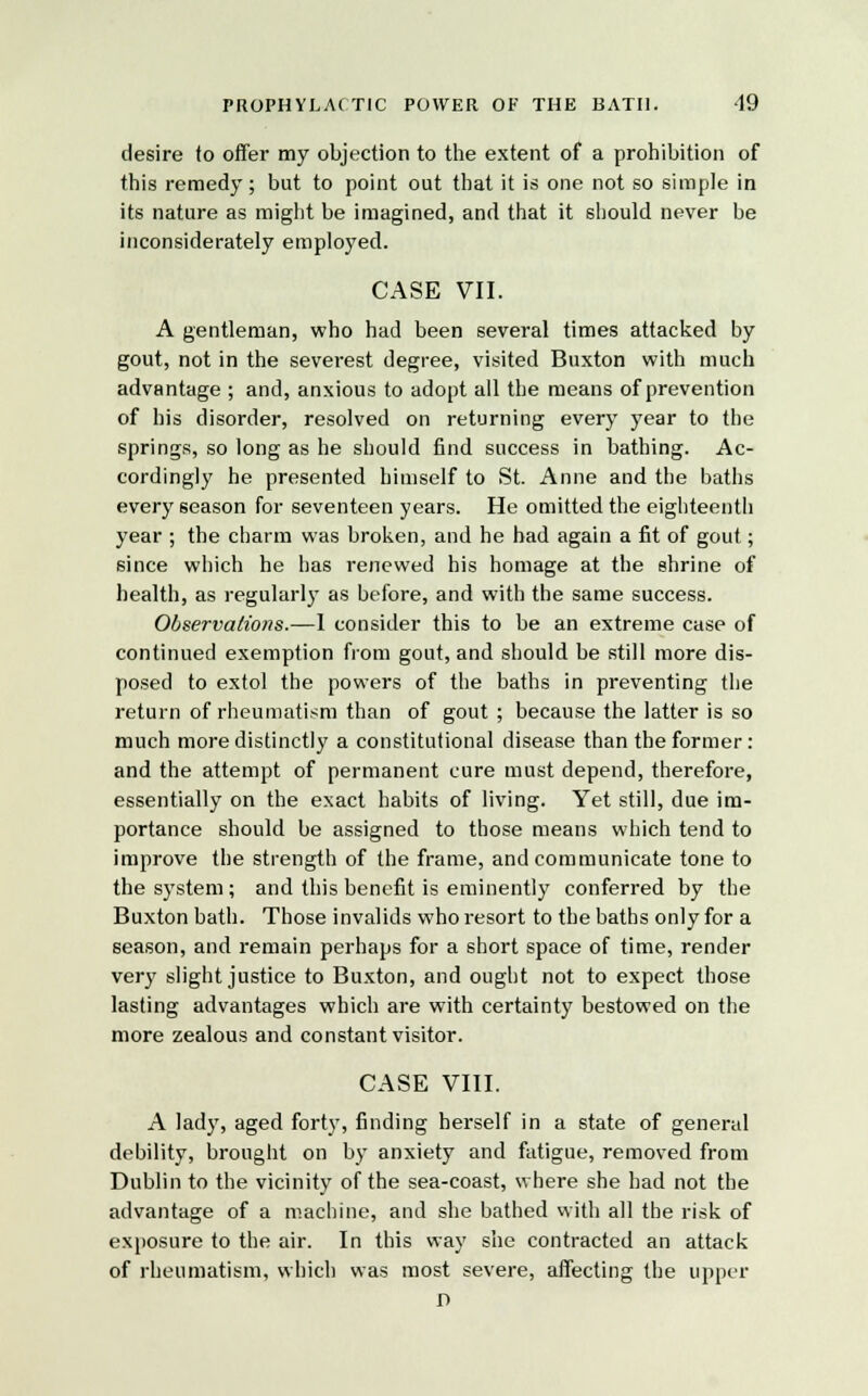 desire to offer my objection to the extent of a prohibition of this remedy; but to point out that it is one not so simple in its nature as might be imagined, and that it should never be inconsiderately employed. CASE VII. A gentleman, who had been several times attacked by gout, not in the severest degree, visited Buxton with much advantage ; and, anxious to adopt all the means of prevention of his disorder, resolved on returning every year to the springs, so long as he should find success in bathing. Ac- cordingly he presented himself to St. Anne and the baths every season for seventeen years. He omitted the eighteenth year ; the charm was broken, and he bad again a fit of gout; since which he has renewed his homage at the shrine of health, as regularly as before, and with the same success. Observations.—1 consider this to be an extreme case of continued exemption from gout, and should be still more dis- posed to extol the powers of the baths in preventing the return of rheumatism than of gout ; because the latter is so much more distinctly a constitutional disease than the former: and the attempt of permanent cure must depend, therefore, essentially on the exact habits of living. Yet still, due im- portance should be assigned to those means which tend to improve the strength of the frame, and communicate tone to the system ; and this benefit is eminently conferred by the Buxton bath. Those invalids who resort to the baths only for a season, and remain perhaps for a short space of time, render very slight justice to Buxton, and ought not to expect those lasting advantages which are with certainty bestowed on the more zealous and constant visitor. CASE VIII. A lady, aged forty, finding herself in a state of general debility, brought on by anxiety and fatigue, removed from Dublin to the vicinity of the sea-coast, where she had not the advantage of a machine, and she bathed with all the risk of exposure to the air. In this way she contracted an attack of rheumatism, which was most severe, affecting the upper D