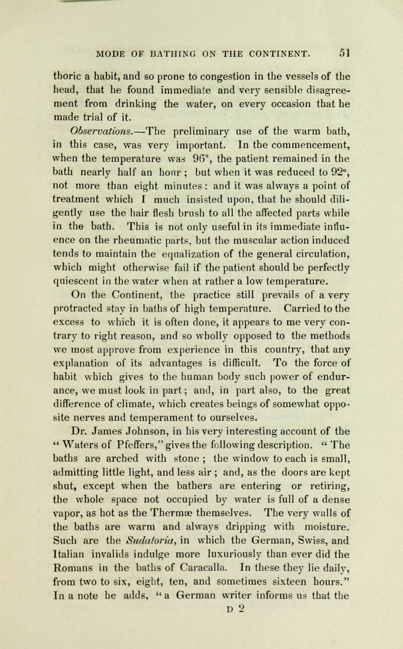 thoric a habit, and so prone to congestion in the vessels of the head, that he found immediate and very sensible disagree- ment from drinking the water, on every occasion that he made trial of it. Observations.—The preliminary use of the warm bath, in this case, was very important. In the commencement, when the temperature was 96°, the patient remained in the bath nearly half an hour ; but when it was reduced to 92°, not more than eight minutes: and it was always a point of treatment which I much insisted upon, that he should dili- gently use the hair flesh brush to all the affected parts while in the bath. This is not only useful in its immediate influ- ence on the rheumatic parts, but the muscular action induced tends to maintain the equalization of the general circulation, which might otherwise fail if the patient should be perfectly quiescent in the water when at rather a low temperature. On the Continent, the practice still prevails of a very protracted stay in baths of high temperature. Carried to the excess to which it is often clone, it appears to me very con- trary to right reason, and so wholly opposed to the methods we most approve from experience in this country, that any explanation of its advantages is difficult. To the force of habit which gives to the human body such power of endur- ance, we must look in part; and, in part also, to the great difference of climate, which creates beings of somewhat oppo- site nerves and temperament to ourselves. Dr. James Johnson, in his very interesting account of the  Waters of Pfeffers, gives the following description. The baths are arched with stone ; the window to each is small, admitting little light, and less air ; and, as the doors are kept shut, except when the bathers are entering or retiring, the whole space not occupied by water is full of a dense vapor, as hot as the Thermae themselves. The very walls of the baths are warm and always dripping with moisture. Such are the Sudatoria, in which the German, Swiss, and Italian invalids indulge more luxuriously than ever did the Romans in the baths of Caracalla. In these they lie daily, from two to six, eight, ten, and sometimes sixteen hours. In a note he adds, a German writer informs us that the D 2