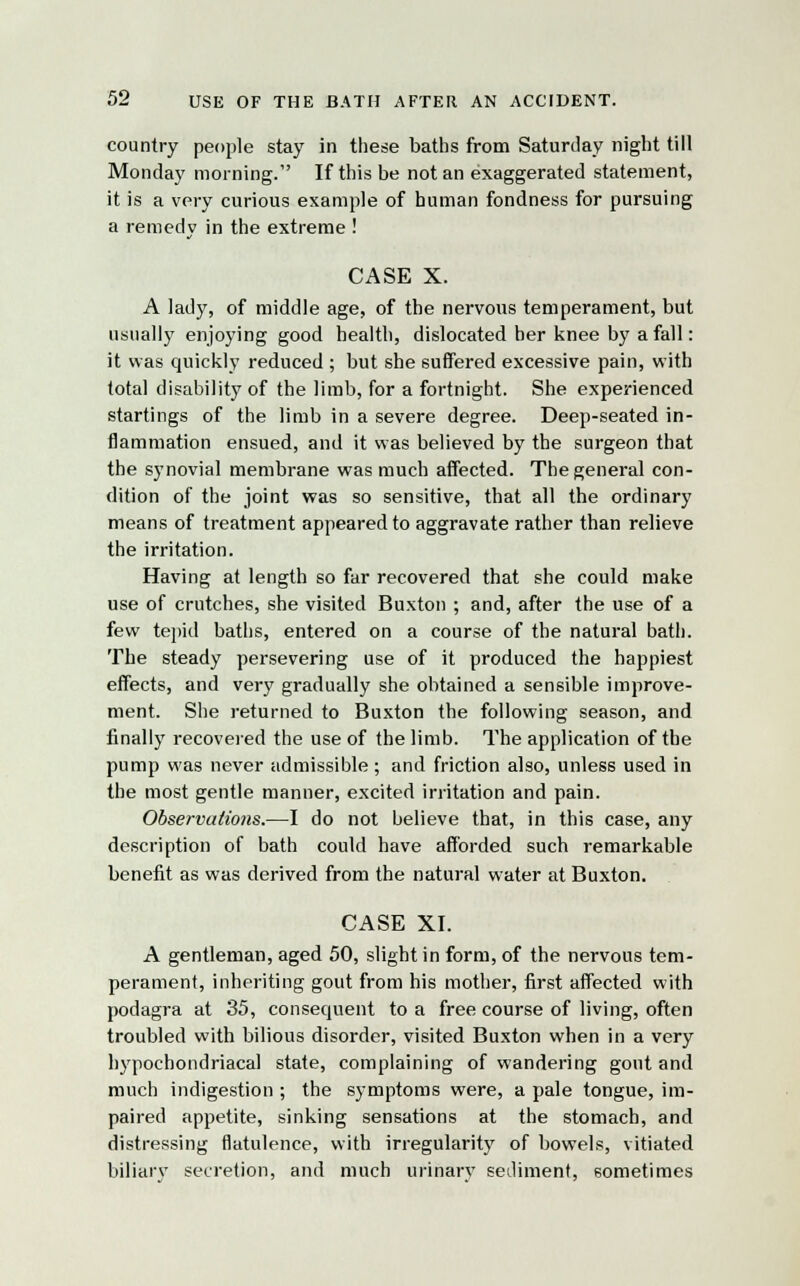 country people stay in these baths from Saturday night till Monday morning. If this be not an exaggerated statement, it is a very curious example of human fondness for pursuing a remedy in the extreme ! CASE X. A lady, of middle age, of the nervous temperament, but usually enjoying good health, dislocated her knee by a fall: it was quickly reduced ; but she suffered excessive pain, with total disability of the limb, for a fortnight. She experienced startings of the limb in a severe degree. Deep-seated in- flammation ensued, and it was believed by the surgeon that the synovial membrane was much affected. The general con- dition of the joint was so sensitive, that all the ordinary means of treatment appeared to aggravate rather than relieve the irritation. Having at length so far recovered that she could make use of crutches, she visited Buxton ; and, after the use of a few tepid baths, entered on a course of the natural bath. The steady persevering use of it produced the happiest effects, and very gradually she obtained a sensible improve- ment. She returned to Buxton the following season, and finally recovered the use of the limb. The application of the pump was never admissible ; and friction also, unless used in the most gentle manner, excited irritation and pain. Observations.—I do not believe that, in this case, any description of bath could have afforded such remarkable benefit as was derived from the natural water at Buxton. CASE XI. A gentleman, aged 50, slight in form, of the nervous tem- perament, inheriting gout from his mother, first affected with podagra at 35, consequent to a free course of living, often troubled with bilious disorder, visited Buxton when in a very hypochondriacal state, complaining of wandering gont and much indigestion ; the symptoms were, a pale tongue, im- paired appetite, sinking sensations at the stomach, and distressing flatulence, with irregularity of bowels, vitiated biliary secretion, and much urinary sediment, sometimes