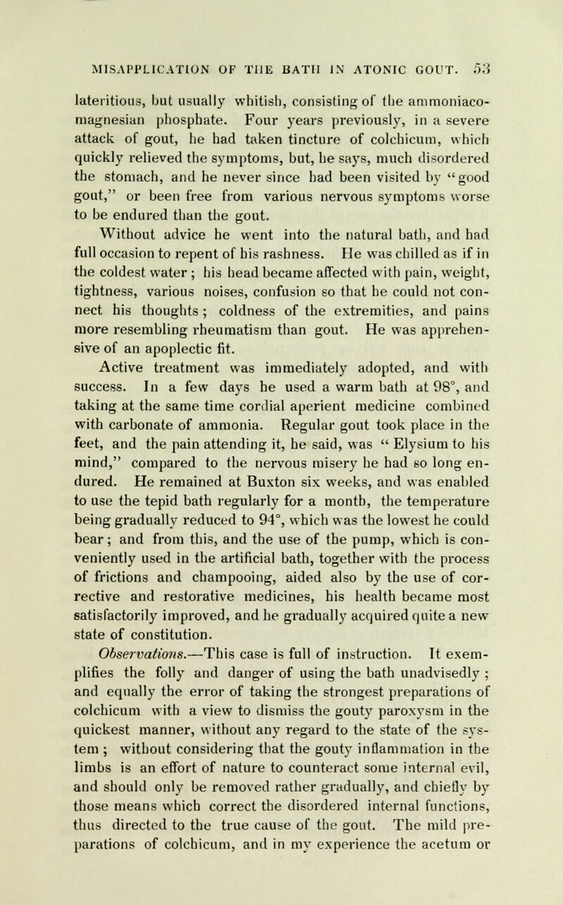 lateritious, but usually whitish, consisting of the ammoniaco- magnesian phosphate. Four years previously, in a severe attack of gout, he had taken tincture of colchicum, which quickly relieved the symptoms, but, he says, much disordered the stomach, and he never since had been visited by good gout, or been free from various nervous symptoms worse to be endured than the gout. Without advice he went into the natural bath, and had full occasion to repent of his rashness. He was chilled as if in the coldest water ; his head became affected with pain, weight, tightness, various noises, confusion so that he could not con- nect his thoughts ; coldness of the extremities, and pains more resembling rheumatism than gout. He was apprehen- sive of an apoplectic fit. Active treatment was immediately adopted, and with success. In a few days he used a warm bath at 98°, and taking at the same time cordial aperient medicine combined with carbonate of ammonia. Regular gout took place in the feet, and the pain attending it, he said, was  Elysium to his mind, compared to the nervous misery he had so long en- dured. He remained at Buxton six weeks, and was enabled to use the tepid bath regularly for a month, the temperature being gradually reduced to 94°, which was the lowest he could bear; and from this, and the use of the pump, which is con- veniently used in the artificial bath, together with the process of frictions and champooing, aided also by the use of cor- rective and restorative medicines, his health became most satisfactorily improved, and he gradually acquired quite a new state of constitution. Observations.—This case is full of instruction. It exem- plifies the folly and danger of using the bath unadvisedly ; and equally the error of taking the strongest preparations of colchicum with a view to dismiss the gouty paroxysm in the quickest manner, without any regard to the state of the sys- tem ; without considering that the gouty inflammation in the limbs is an effort of nature to counteract some internal evil, and should only be removed rather gradually, and chiefly by those means which correct the disordered internal functions, thus directed to the true cause of the gout. The mild pre- parations of colchicum, and in my experience the acetum or