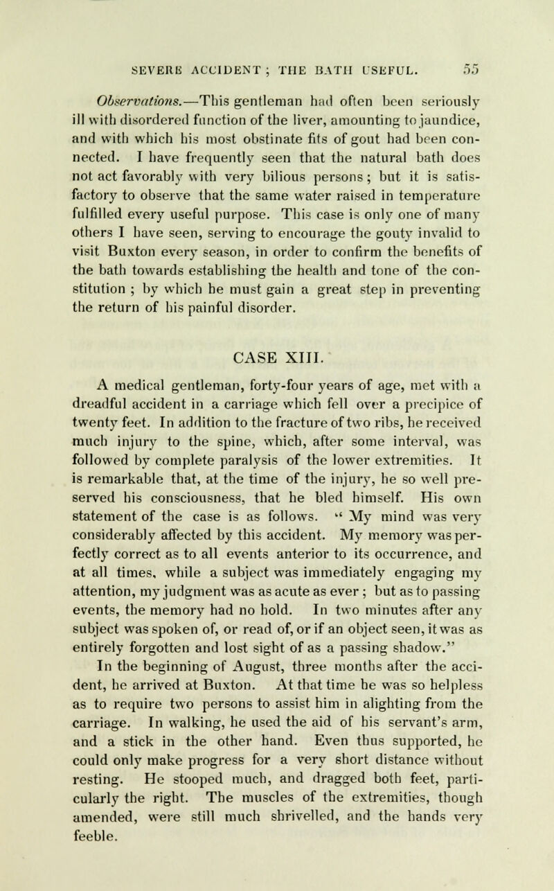 Observations.—This gentleman had often been seriously ill with disordered function of the liver, amounting to jaundice, and with which his most obstinate fits of gout had been con- nected. I have frequently seen that the natural bath does not act favorably with very bilious persons; but it is satis- factory to observe that the same water raised in temperature fulfilled every useful purpose. This case is only one of many others I have seen, serving to encourage the gouty invalid to visit Buxton every season, in order to confirm the benefits of the bath towards establishing the health and tone of the con- stitution ; by which he must gain a great step in preventing the return of his painful disorder. CASE XIII. A medical gentleman, forty-four years of age, met with a dreadful accident in a carriage which fell over a precipice of twenty feet. In addition to the fracture of two ribs, he received much injury to the spine, which, after some interval, was followed by complete paralysis of the lower extremities. It is remarkable that, at the time of the injury, he so well pre- served his consciousness, that he bled himself. His own statement of the case is as follows.  My mind was very considerably affected by this accident. My memory was per- fectly correct as to all events anterior to its occurrence, and at all times, while a subject was immediately engaging my attention, my judgment was as acute as ever ; but as to passing events, the memory had no hold. In two minutes after any subject was spoken of, or read of, or if an object seen, itwas as entirely forgotten and lost sight of as a passing shadow. In the beginning of August, three months after the acci- dent, he arrived at Buxton. At that time he was so helpless as to require two persons to assist him in alighting from the carriage. In walking, he used the aid of his servant's arm, and a stick in the other hand. Even thus supported, he could only make progress for a very short distance without resting. He stooped much, and dragged both feet, parti- cularly the right. The muscles of the extremities, though amended, were still much shrivelled, and the hands very feeble.