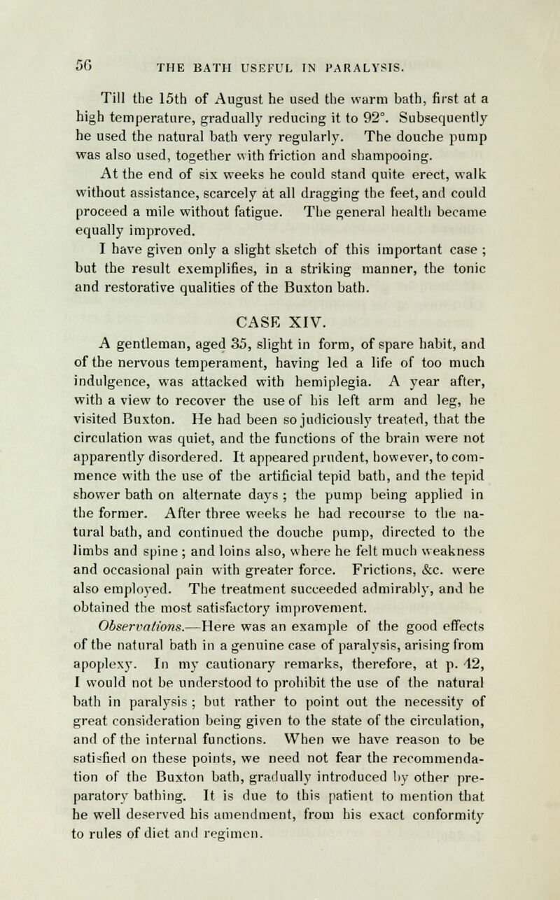 5G THE BATH USEFUL IN PARALYSIS. Till the 15th of August he used the warm bath, first at a high temperature, gradually reducing it to 92°. Subsequently he used the natural bath very regularly. The douche pump was also used, together with friction and shampooing. At the end of six weeks he could stand quite erect, walk without assistance, scarcely at all dragging the feet, and could proceed a mile without fatigue. The general health became equally improved. I have given only a slight sketch of this important case ; but the result exemplifies, in a striking manner, the tonic and restorative qualities of the Buxton bath. CASE XIV. A gentleman, aged 35, slight in form, of spare habit, and of the nervous temperament, having led a life of too much indulgence, was attacked with hemiplegia. A year after, with a view to recover the use of his left arm and leg, he visited Buxton. He had been so judiciously treated, that the circulation was quiet, and the functions of the brain were not apparently disordered. It appeared prudent, however, to com- mence with the use of the artificial tepid bath, and the tepid shower bath on alternate days; the pump being applied in the former. After three weeks he had recourse to the na- tural bath, and continued the douche pump, directed to the limbs and spine ; and loins also, where he felt much weakness and occasional pain with greater force. Frictions, &c. were also employed. The treatment succeeded admirably, and he obtained the most satisfactory improvement. Observations.—Here was an example of the good effects of the natural bath in a genuine case of paralysis, arising from apoplexy. In my cautionary remarks, therefore, at p. 42, I would not be understood to prohibit the use of the natural bath in paralysis ; but rather to point out the necessity of great consideration being given to the state of the circulation, and of the internal functions. When we have reason to be satisfied on these points, we need not fear the recommenda- tion of the Buxton bath, gradually introduced by other pre- paratory bathing. It is due to this patient to mention that he well deserved his amendment, from his exact conformity to rules of diet and regimen.