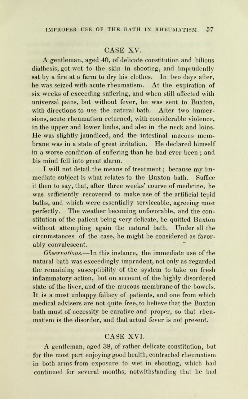 CASE XV. A gentleman, aged 40, of delicate constitution and bilious diathesis, got wet to the skin in shooting, and imprudently sat by a fire at a farm to dry his clothes. In two days after, he was seized with acute rheumatism. At the expiration of six weeks of exceeding suffering, and when still affected with universal pains, but without fever, he was sent to Buxton, with directions to use the natural bath. After two immer- sions, acute rheumatism returned, with considerable violence, in the upper and lower limbs, and also in the neck and loins. He was slightly jaundiced, and the intestinal mucous mem- brane was in a state of great irritation. He declared himself in a worse condition of suffering than he had ever been ; and his mind fell into great alarm. I will not detail the means of treatment; because my im- mediate subject is what relates to the Buxton bath. Suffice it then to say, that, after three weeks' course of medicine, he was sufficiently recovered to make use of the artificial tepid baths, and which were essentially serviceable, agreeing most perfectly. The weather becoming unfavorable, and the con- stitution of the patient being very delicate, he quitted Buxton without attempting again the natural bath. Under all the circumstances of the case, he might be considered as favor- ably convalescent. Observations.—In this instance, the immediate use of the natural bath was exceedingly imprudent, not only as regarded the remaining susceptibility of the system to take on fresh inflammatory action, but on account of the highly disordered state of the liver, and of the mucous membrane of the bowels. It is a most unhappy fallacy of patients, and one from which medical advisers are not quite free, to believe that the Buxton bath must of necessity be curative and proper, so that rheu- mat'sm is the disorder, and that actual fever is not present. CASE XVI. A gentleman, aged 38, of rather delicate constitution, but for the most part enjoying good health, contracted rheumatism in both arms from exposure to wet in shooting, which had continued for several months, notwithstanding that he had