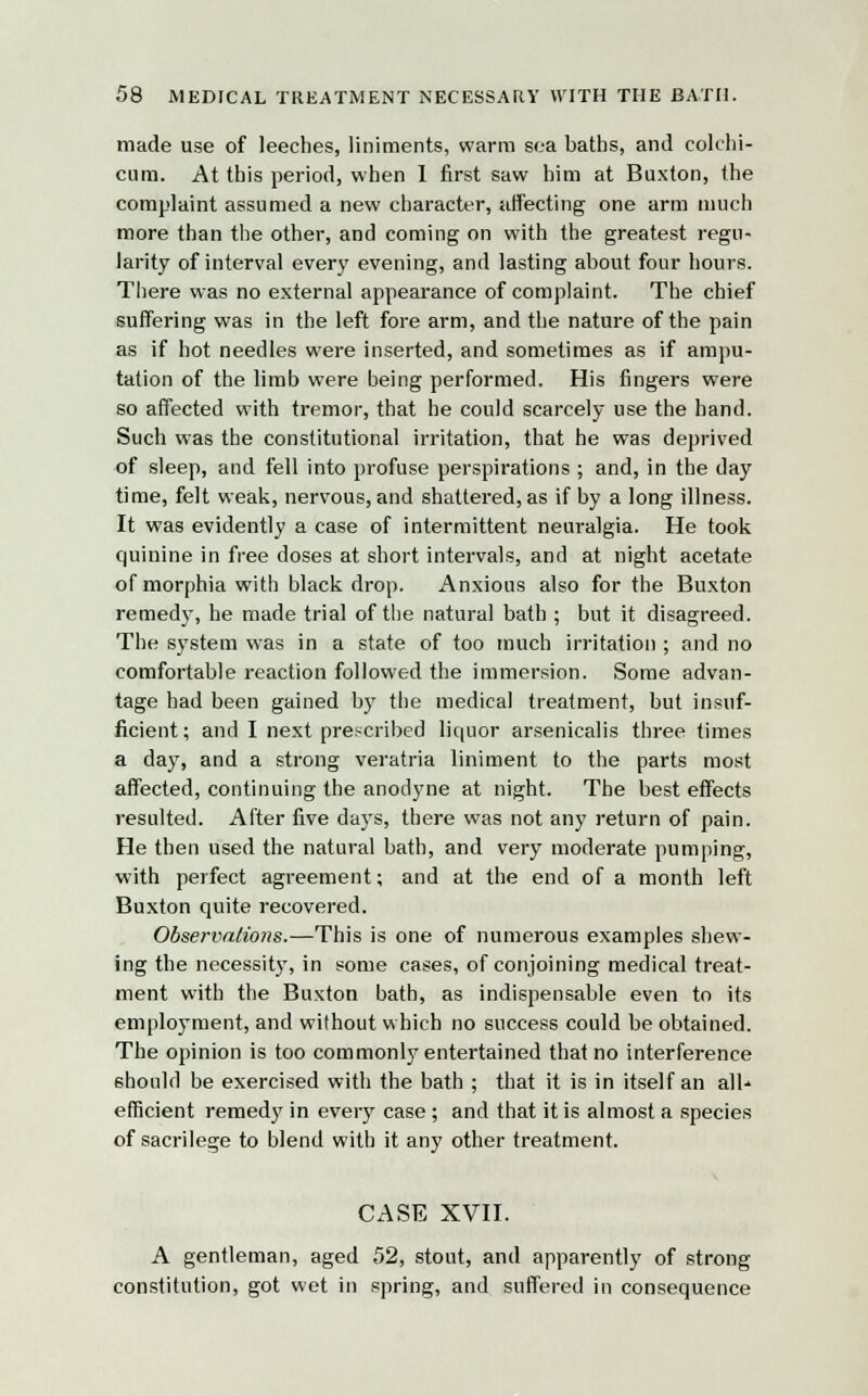 made use of leeches, liniments, warm sea baths, and colchi- cnm. At this period, when I first saw him at Buxton, the complaint assumed a new character, affecting one arm much more than the other, and coming on with the greatest regu- larity of interval every evening, and lasting about four hours. There was no external appearance of complaint. The chief suffering was in the left fore arm, and the nature of the pain as if hot needles were inserted, and sometimes as if ampu- tation of the limb were being performed. His fingers were so affected with tremor, that he could scarcely use the hand. Such was the constitutional irritation, that he was deprived of sleep, and fell into profuse perspirations ; and, in the day time, felt weak, nervous, and shattered, as if by a long illness. It was evidently a case of intermittent neuralgia. He took quinine in free doses at short intervals, and at night acetate of morphia with black drop. Anxious also for the Buxton remedy, he made trial of the natural bath ; but it disagreed. The system was in a state of too much irritation ; and no comfortable reaction followed the immersion. Some advan- tage had been gained by the medical treatment, but insuf- ficient; and I next prescribed liquor arsenicalis three times a day, and a strong veratria liniment to the parts most affected, continuing the anodyne at night. The best effects resulted. After five days, there was not any return of pain. He then used the natural bath, and very moderate pumping, with perfect agreement; and at the end of a month left Buxton quite recovered. Observatioiis.—This is one of numerous examples shew- ing the necessity, in some cases, of conjoining medical treat- ment with the Buxton bath, as indispensable even to its employment, and without which no success could be obtained. The opinion is too commonly entertained that no interference should be exercised with the bath ; that it is in itself an all efficient remedy in every case ; and that it is almost a species of sacrilege to blend with it any other treatment. CASE XVII. A gentleman, aged 52, stout, and apparently of strong constitution, got wet in spring, and suffered in consequence