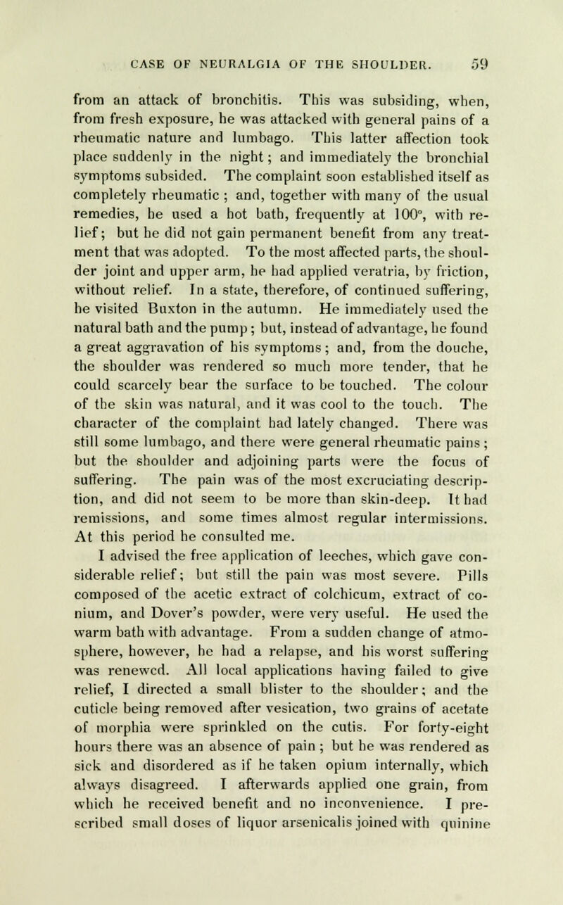 from an attack of bronchitis. This was subsiding, when, from fresh exposure, he was attacked with general pains of a rheumatic nature and lumbago. This latter affection took place suddenly in the night; and immediately the bronchial symptoms subsided. The complaint soon established itself as completely rheumatic ; and, together with many of the usual remedies, he used a hot bath, frequently at 100°, with re- lief; but he did not gain permanent benefit from any treat- ment that was adopted. To the most affected parts, the shoul- der joint and upper arm, he had applied veratria, by friction, without relief. In a state, therefore, of continued suffering, he visited Buxton in the autumn. He immediately used the natural bath and the pump; but, instead of advantage, he found a great aggravation of his symptoms ; and, from the douche, the shoulder was rendered so much more tender, that he could scarcely bear the surface to be touched. The colour of the skin was natural, and it was cool to the touch. The character of the complaint had lately changed. There was still some lumbago, and there were general rheumatic pains; but the shoulder and adjoining parts were the focus of suffering. The pain was of the most excruciating descrip- tion, and did not seem to be more than skin-deep. It had remissions, and some times almost regular intermissions. At this period he consulted me. I advised the free application of leeches, which gave con- siderable relief; but still the pain was most severe. Pills composed of the acetic extract of colchicum, extract of co- nium, and Dover's powder, were very useful. He used the warm bath with advantage. From a sudden change of atmo- sphere, however, he had a relapse, and his worst suffering was renewed. All local applications having failed to give relief, I directed a small blister to the shoulder; and the cuticle being removed after vesication, two grains of acetate of morphia were sprinkled on the cutis. For forty-eight hours there was an absence of pain ; but he was rendered as sick and disordered as if he taken opium internally, which always disagreed. I afterwards applied one grain, from which he received benefit and no inconvenience. I pre- scribed small doses of liquor arsenicalis joined with quinine