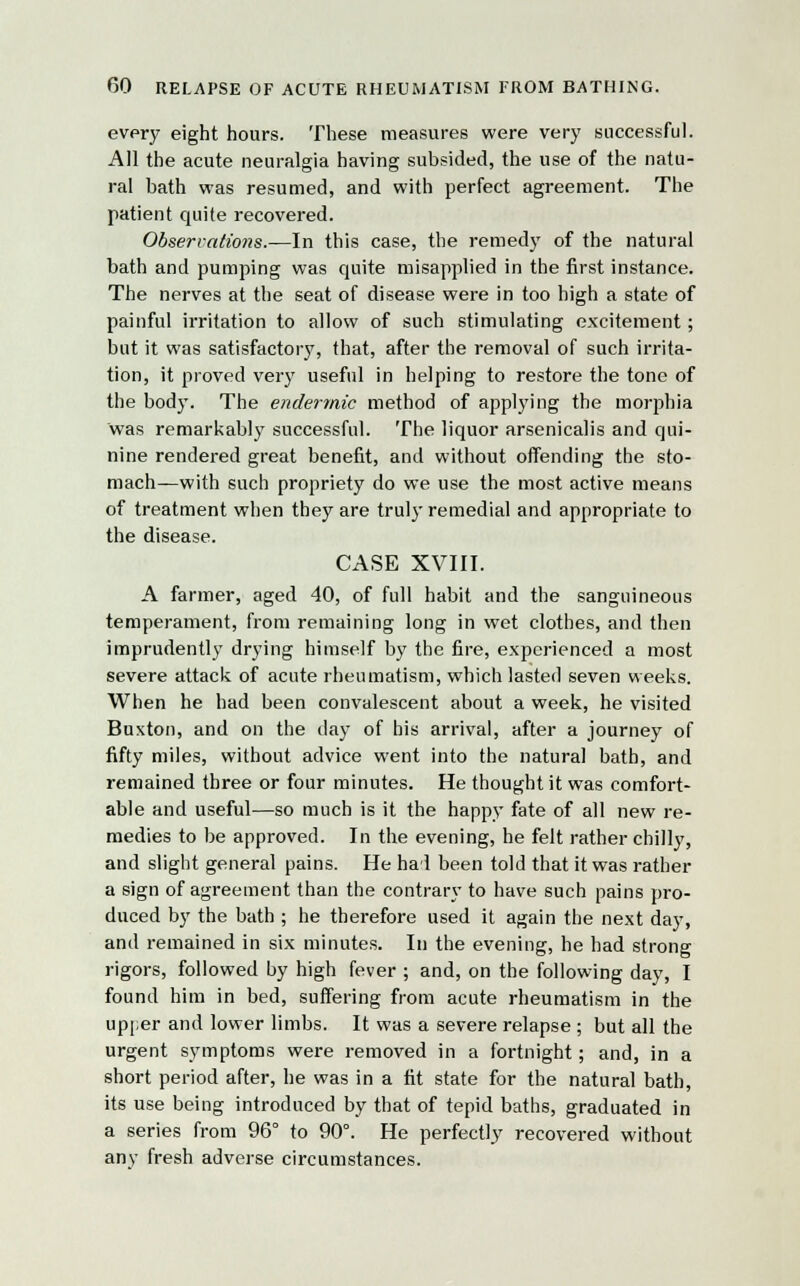 every eight hours. These measures were very successful. All the acute neuralgia having subsided, the use of the natu- ral bath was resumed, and with perfect agreement. The patient quite recovered. Observations.—In this case, the remedy of the natural bath and pumping was quite misapplied in the first instance. The nerves at the seat of disease were in too high a state of painful irritation to allow of such stimulating excitement; but it was satisfactory, that, after the removal of such irrita- tion, it proved very useful in helping to restore the tone of the body. The endermic method of applying the morphia was remarkably successful. The liquor arsenicalis and qui- nine rendered great benefit, and without offending the sto- mach—with such propriety do we use the most active means of treatment when they are truly remedial and appropriate to the disease. CASE XVIII. A farmer, aged 40, of full habit and the sanguineous temperament, from remaining long in wet clothes, and then imprudently drying himself by the fire, experienced a most severe attack of acute rheumatism, which lasted seven weeks. When he had been convalescent about a week, he visited Buxton, and on the day of his arrival, after a journey of fifty miles, without advice went into the natural bath, and remained three or four minutes. He thought it was comfort- able and useful—so much is it the happy fate of all new re- medies to be approved. In the evening, he felt rather chilly, and slight general pains. He had been told that it was rather a sign of agreement than the contrary to have such pains pro- duced by the bath ; he therefore used it again the next day, and remained in six minutes. In the evening, he had strong rigors, followed by high fever ; and, on the following day, I found him in bed, suffering from acute rheumatism in the upper and lower limbs. It was a severe relapse ; but all the urgent symptoms were removed in a fortnight; and, in a short period after, he was in a fit state for the natural bath, its use being introduced by that of tepid baths, graduated in a series from 96° to 90°. He perfectly recovered without any fresh adverse circumstances.