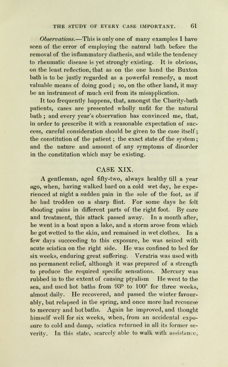 Observatio7is.—This is only one of many examples I have seen of the error of employing the natural bath before the removal of the inflammatory diathesis, and while the tendency to rheumatic disease is yet strongly existing. It is obvious, on the least reflection, that as on the one hand the Buxton bath is to be justly regarded as a powerful remedy, a most valuable means of doing good ; so, on the other hand, it may be an instrument of much evil from its misapplication. It too frequently happens, that, amongst the Charity-bath patients, cases are presented wholly unfit for the natural bath ; and every year's observation has convinced me, that, in order to prescribe it with a reasonable expectation of suc- cess, careful consideration should be given to the case itself; the constitution of the patient; the exact state of the system ; and the nature and amount of any symptoms of disorder in the constitution which may be existing. CASE XIX. A gentleman, aged fifty-two, always healthy till a year ago, when, having walked hard on a cold wet day, he expe- rienced at night a sudden pain in the sole of the foot, as if he had trodden on a sharp flint. For some days he felt shooting pains in different parts of the right foot. By care and treatment, this attack passed away. In a month after, he went in a boat upon a lake, and a storm arose from which he got wetted to the skin, and remained in wet clothes. In a few days succeeding to this exposure, he was seized with acute sciatica on the right side. He was confined to bed for six weeks, enduring great suffering. Veratria was used with no permanent relief, although it was prepared of a strength to produce the required specific sensations. Mercury was rubbed in to the extent of causing ptyalism He went to the sea, and used hot baths from 93° to 100° for three weeks, almost daily. He recovered, and passed the winter favour- ably, but relapsed in the spring, and once more had recourse to mercury and hot baths. Again he improved, and thought himself well for six weeks, when, from an accidental expo- sure to cold and damp, sciatica returned in all its former se- verity. In this state, scarcely able to walk with assistance,