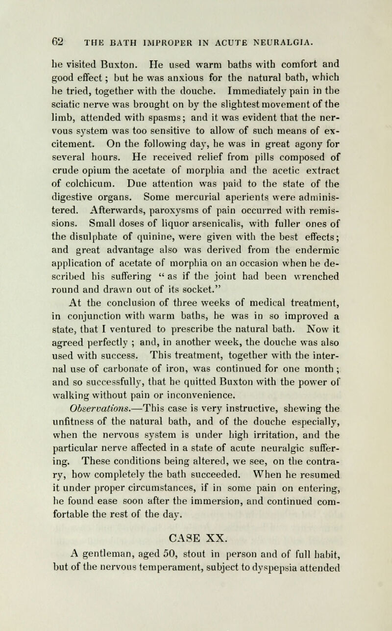 he visited Buxton. Fie used warm baths with comfort and good effect; but he was anxious for the natural bath, which he tried, together with the douche. Immediately pain in the sciatic nerve was brought on by the slightest movement of the limb, attended with spasms; and it was evident that the ner- vous system was too sensitive to allow of such means of ex- citement. On the following day, he was in great agony for several hours. He received relief from pills composed of crude opium the acetate of morphia and the acetic extract of eolchicum. Due attention was paid to the state of the digestive organs. Some mercurial aperients were adminis- tered. Afterwards, paroxysms of pain occurred with remis- sions. Small doses of liquor arsenicalis, with fuller ones of the disulphate of quinine, were given with the best effects; and great advantage also was derived from the endermic application of acetate of morphia on an occasion when he de- scribed his suffering  as if the joint had been wrenched round and drawn out of its socket. At the conclusion of three weeks of medical treatment, in conjunction with warm baths, he was in so improved a state, that I ventured to prescribe the natural bath. Now it agreed perfectly ; and, in another week, the douche was also used with success. This treatment, together with the inter- nal use of carbonate of iron, was continued for one month ; and so successfully, that he quitted Buxton with the power of walking without pain or inconvenience. Observations.—This case is very instructive, shewing the unfitness of the natural bath, and of the douche especially, when the nervous system is under high irritation, and the particular nerve affected in a state of acute neuralgic suffer- ing. These conditions being altered, we see, on the contra- ry, how completely the bath succeeded. When he resumed it under proper circumstances, if in some pain on entering, he found ease soon after the immersion, and continued com- fortable the rest of the day. CASE XX. A gentleman, aged 50, stout in person and of full habit, but of the nervous temperament, subject to dyspepsia attended