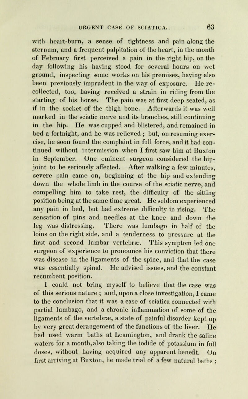with heart-burn, a sense of tightness and pain along the sternum, and a frequent palpitation of the heart, in the month of February first perceived a pain in the right hip, on the day following his having stood for several hours on wet ground, inspecting some works on his premises, having also been previously imprudent in the way of exposure. He re- collected, too, having received a strain in riding from the starting of his horse. The pain was at first deep seated, as if in the socket of the thigh bone. Afterwards it was well marked in the sciatic nerve and its branches, still continuing in the hip. He was cupped and blistered, and remained in bed a fortnight, and he was relieved ; but, on resuming exer- cise, he soon found the complaint in full force, and it had con- tinued without intermission when I first saw him at Buxton in September. One eminent surgeon considered the hip- joint to be seriously affected. After walking a few minutes, severe pain came on, beginning at the hip and extending down the whole limb in the course of the sciatic nerve, and compelling him to take rest, the difficulty of the sitting position being at the same time great. He seldom experienced any pain in bed, but had extreme difficulty in rising. The sensation of pins and needles at the knee and down the leg was distressing. There was lumbago in half of the loins on the right side, and a tenderness to pressure at the first and second lumbar vertebrae. This symptom led one surgeon of experience to pronounce his conviction that there was disease in the ligaments of the spine, and that the case was essentially spinal. He advised issues, and the constant recumbent position. I could not bring myself to believe that the case was of this serious nature ; and, upon a close investigation, I came to the conclusion that it was a case of sciatica connected with partial lumbago, and a chronic inflammation of some of the ligaments of the vertebrae, a state of painful disorder kept up by very great derangement of the functions of the liver. He had used warm baths at Leamington, and drank the saline waters for a month,also taking the iodide of potassium in full doses, without having acquired any apparent benefit. On first arriving at Buxton, he made trial of a few natural baths ;
