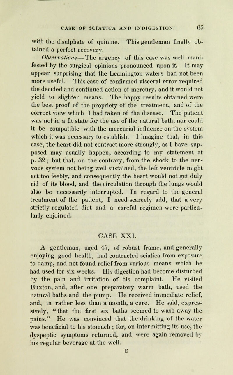 with the disulphate of quinine. This gentleman finally ob- tained a perfect recovery. Observations-—The urgency of this case was well mani- fested by the surgical opinions pronounced upon it. It may appear surprising that the Leamington waters had not been more useful. This case of confirmed visceral error required the decided and continued action of mercury, and it would not yield to slighter means. The happy results obtained were the best proof of the propriety of the treatment, and of the correct view which I had taken of the disease. The patient was not in a fit state for the use of the natural bath, nor could it be compatible with the mercurial influence on the system which it was necessary to establish. I imagine that, in this case, the heart did not contract more strongly, as I have sup- posed may usually happen, according to my statement at p. 32; but that, on the contrary, from the shock to the ner- vous system not being well sustained, the left ventricle might act too feebly, and consequently the heart would not get duly rid of its blood, and the circulation through the lungs would also be necessarily interrupted. In regard to the general treatment of the patient, I need scarcely add, that a very strictly regulated diet and a careful regimen were particu- larly enjoined. CASE XXI. A gentleman, aged 45, of robust frame, and generally enjoying good health, had contracted sciatica from exposure to damp, and not found relief from various means which he had used for six weeks. His digestion had become disturbed by the pain and irritation of his complaint. He visited Buxton, and, after one preparatory warm bath, used the natural baths and the pump. He received immediate relief, and, in rather less than a month, a cure. He said, expres- sively,  that the first six baths seemed to wash away the pains. He was convinced that the drinking of the water was beneficial to his stomach ; for, on intermitting its use, the dyspeptic symptoms returned, and were again removed by his regular beverage at the well. E