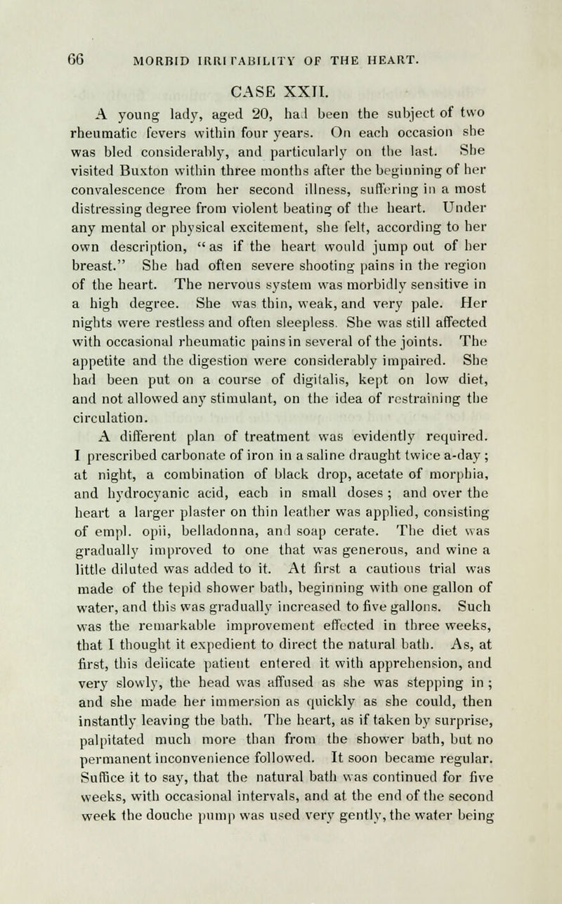 CASE XXII. A young lady, aged 20, ha;l been the subject of two rheumatic fevers within four years. On each occasion she was bled considerably, and particularly on the last. She visited Buxton within three months after the beginning of her convalescence from her second illness, suffering in a most distressing degree from violent beating of the heart. Under any mental or physical excitement, she felt, according to her own description, as if the heart would jump out of her breast. She had often severe shooting pains in the region of the heart. The nervous system was morbidly sensitive in a high degree. She was thin, weak, and very pale. Her nights were restless and often sleepless. She was still affected with occasional rheumatic pains in several of the joints. The appetite and the digestion were considerably impaired. She had been put on a course of digitalis, kept on low diet, and not allowed any stimulant, on the idea of restraining the circulation. A different plan of treatment was evidently required. I prescribed carbonate of iron in a saline draught twice a-day; at night, a combination of black drop, acetate of morphia, and hydrocyanic acid, each in small doses ; and over the heart a larger plaster on thin leather was applied, consisting of empl. opii, belladonna, and soap cerate. The diet was gradually improved to one that was generous, and wine a little diluted was added to it. At first a cautious trial was made of the tepid shower bath, beginning with one gallon of water, and this was gradually increased to five gallons. Such was the remarkable improvement effected in three weeks, that I thought it expedient to direct the natural bath. As, at first, this delicate patient entered it with apprehension, and very slowly, the head was affused as she was stepping in ; and she made her immersion as quickly as she could, then instantly leaving the bath. The heart, as if taken by surprise, palpitated much more than from the shower bath, but no permanent inconvenience followed. It soon became regular. Suffice it to say, that the natural bath was continued for five weeks, with occasional intervals, and at the end of the second week the douche pump was used very gently, the water being