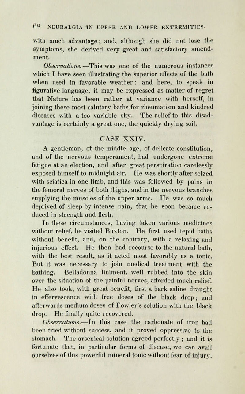 G8 NEURALGIA IN UPPER AND LOWER EXTREMITIES. with much advantage; and, although she did not lose the symptoms, she derived very great and satisfactory amend- ment. Observations.—This was one of the numerous instances which I have seen illustrating the superior effects of the bath when used in favorable weather: and here, to speak in figurative language, it may be expressed as matter of regret that Nature has been rather at variance with herself, in joining these most salutary baths for rheumatism and kindred diseases with a too variable sky. The relief to this disad- vantage is certainly a great one, the quickly drying soil. CASE XXIV. A gentleman, of the middle age, of delicate constitution, and of the nervous temperament, had undergone extreme fatigue at an election, and after great perspiration carelessly exposed himself to midnight air. He was shortly after seized with sciatica in one limb, and this was followed by pains in the femoral nerves of both thighs, and in the nervous branches supplying the muscles of the upper arms. He was so much deprived of sleep by intense pain, that he soon became re- duced in strength and flesh. In these circumstances, having taken various medicines without relief, he visited Buxton. He first used tepid baths without benefit, and, on the contrary, with a relaxing and injurious effect. He then had recourse to the natural bath, with the best result, as it acted most favorably as a tonic. But it was necessary to join medical treatment with the bathing. Belladonna liniment, well rubbed into the skin over the situation of the painful nerves, afforded much relief. He also took, with great benefit, first a bark saline draught in effervescence with free doses of the black drop; and afterwards medium doses of Fowler's solution with the black drop. He finally quite recovered. Observations.—In this case the carbonate of iron had been tried without success, and it proved oppressive to the stomach. The arsenical solution agreed perfectly ; and it is fortunate that, in particular forms of disease, we can avail ourselves of this powerful mineral tonic without fear of injury.