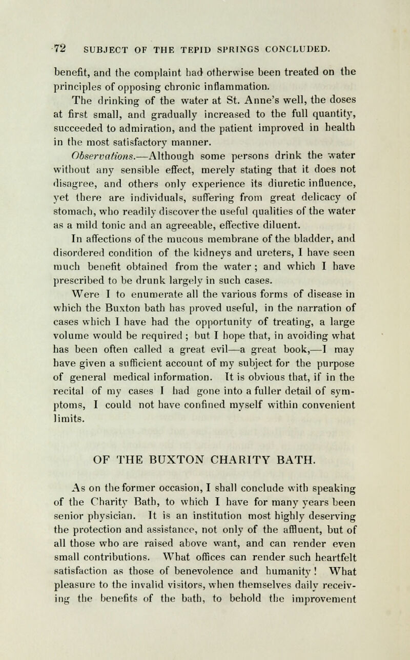 benefit, and the complaint bad otherwise been treated on the principles of opposing chronic inflammation. The drinking of the water at St. Anne's well, the doses at first small, and gradually increased to the full quantity, succeeded to admiration, and the patient improved in health in the most satisfactory manner. Observations.—Although some persons drink the water without any sensible effect, merely stating that it does not disagree, and others only experience its diuretic influence, yet there are individuals, suffering from great delicacy of stomach, who readily discover the useful qualities of the water as a mild tonic and an agreeable, effective diluent. In affections of the mucous membrane of the bladder, and disordered condition of the kidneys and ureters, I have seen much benefit obtained from the water ; and which I have prescribed to be drunk largely in such cases. Were I to enumerate all the various forms of disease in which the Buxton bath has proved useful, in the narration of cases which I have had the opportunity of treating, a large volume would be required ; but I hope that, in avoiding what has been often called a great evil—a great book,—I may have given a sufficient account of my subject for the purpose of general medical information. It is obvious that, if in the recital of my cases I had gone into a fuller detail of sym- ptoms, I could not have confined myself within convenient limits. OF THE BUXTON CHARITY BATH. As on the former occasion, I shall conclude with speaking of the Charity Bath, to which I have for man3' years been senior physician. It is an institution most highly deserving the protection and assistance, not only of the affluent, but of all those who are raised above want, and can render even small contributions. What offices can render such heartfelt satisfaction as those of benevolence and humanity ! What pleasure to the invalid visitors, when themselves daily receiv- ing the benefits of the bath, to behold the improvement
