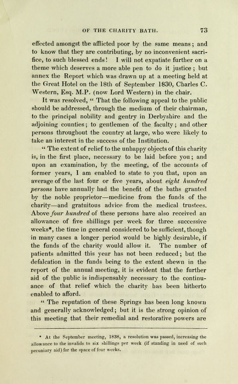 effected amongst the afflicted poor by the same means; and to know that they are contributing, by no inconvenient sacri- fice, to such blessed ends! I will not expatiate further on a theme which deserves a more able pen to do it justice ; but annex the Report which was drawn up at a meeting held at the Great Hotel on the 18th of September 1830, Charles C. Western, Esq. M.P. (now Lord Western) in the chair. It was resolved,  That the following appeal to the public should be addressed, through the medium of their chairman, to the principal nobility and gentry in Derbyshire and the adjoining counties; to gentlemen of the faculty; and other persons throughout the country at large, who were likely to take an interest in the success of the Institution.  The extent of relief to the unhappy objects of this charity is, in the first place, necessary to be laid before you; and upon an examination, by the meeting, of the accounts of former years, I am enabled to state to you that, upon an average of the last four or five years, about eight hundred persons have annually had the benefit of the baths granted by the noble proprietor—medicine from the funds of the charity—and gratuitous advice from the medical trustees. Above four hundred of these persons have also received an allowance of five shillings per week for three successive weeks*, the time in general considered to be sufficient, though in many cases a longer period would be highly desirable, if the funds of the charity would allow it. The number of patients admitted this year has not been reduced; but the defalcation in the funds being to the extent shewn in the report of the annual meeting, it is evident that the further aid of the public is indispensably necessary to the continu- ance of that relief which the charity has been hitherto enabled to afford.  The reputation of these Springs has been long known and generally acknowledged; but it is the strong opinion of this meeting that their remedial and restorative powers are • At the September meeting, 1838, a resolution was passed, increasing the allowance to the invalids to six shillings per week (if standing in need of such pecuniary aid) for the space of four weeks.