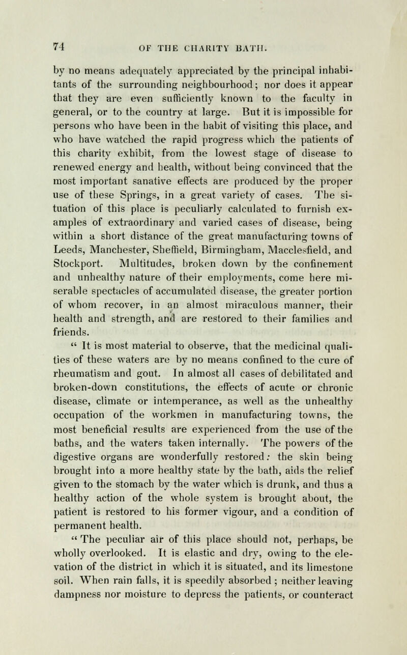 by no means adequately appreciated by the principal inhabi- tants of the surrounding neighbourhood; nor does it appear that they are even sufficiently known to the faculty in general, or to the country at large. But it is impossible for persons who have been in the habit of visiting this place, and who have watched the rapid progress which the patients of this charity exhibit, from the lowest stage of disease to renewed energy and health, without being convinced that the most important sanative effects are produced by the proper use of these Springs, in a great variety of cases. The si- tuation of this place is peculiarly calculated to furnish ex- amples of extraordinary and varied cases of disease, being within a short distance of the great manufacturing towns of Leeds, Manchester, Sheffield, Birmingham, Macclesfield, and Stockport. Multitudes, broken down by the confinement and unhealthy nature of their employments, come here mi- serable spectacles of accumulated disease, the greater portion of whom recover, in an almost miraculous manner, their health and strength, and are restored to their families and friends.  It is most material to observe, that the medicinal quali- ties of these waters are by no means confined to the cure of rheumatism and gout. In almost all cases of debilitated and broken-down constitutions, the effects of acute or chronic disease, climate or intemperance, as well as the unhealthy occupation of the workmen in manufacturing towns, the most beneficial results are experienced from the use of the baths, and the waters taken internally. The powers of the digestive organs are wonderfully restored; the skin being brought into a more healthy state by the bath, aids the relief given to the stomach by the water which is drunk, and thus a healthy action of the whole system is brought about, the patient is restored to his former vigour, and a condition of permanent health.  The peculiar air of this place should not, perhaps, be wholly overlooked. It is elastic and dry, owing to the ele- vation of the district in which it is situated, and its limestone soil. When rain falls, it is speedily absorbed ; neither leaving dampness nor moisture to depress the patients, or counteract
