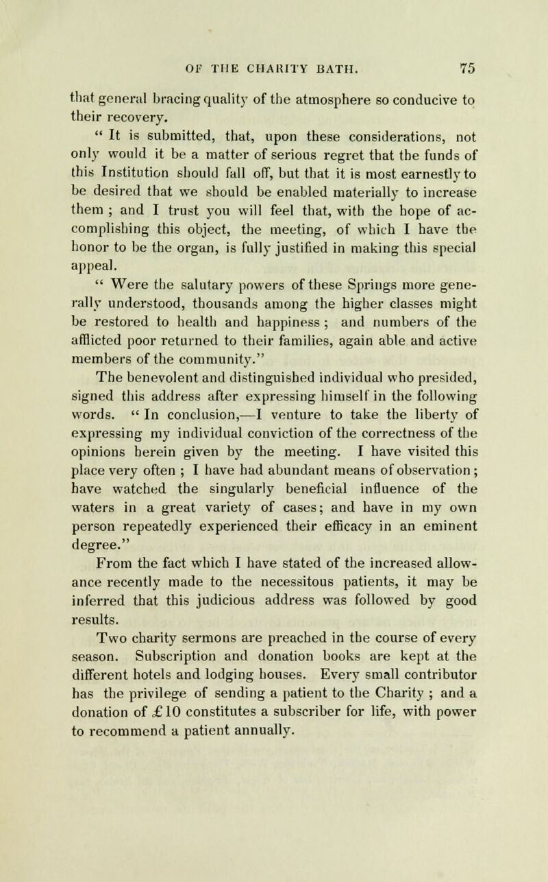 that, general bracing quality of the atmosphere so conducive to their recovery.  It is submitted, that, upon these considerations, not only would it be a matter of serious regret that the funds of this Institution should fall off, but that it is most earnestly to be desired that we should be enabled materially to increase them ; and I trust you will feel that, with the hope of ac- complishing this object, the meeting, of which I have the honor to be the organ, is fully justified in making this special appeal.  Were the salutary powers of these Springs more gene- rally understood, thousands among the higher classes might be restored to health and happiness ; and numbers of the afflicted poor returned to their families, again able and active members of the community. The benevolent and distinguished individual who presided, signed this address after expressing himself in the following words.  In conclusion,—I venture to take the liberty of expressing my individual conviction of the correctness of the opinions herein given by the meeting. I have visited this place very often ; I have had abundant means of observation; have watched the singularly beneficial influence of the waters in a great variety of cases; and have in my own person repeatedly experienced their efficacy in an eminent degree. From the fact which I have stated of the increased allow- ance recently made to the necessitous patients, it may be inferred that this judicious address was followed by good results. Two charity sermons are preached in the course of every season. Subscription and donation books are kept at the different hotels and lodging houses. Every small contributor has the privilege of sending a patient to the Charity ; and a donation of £10 constitutes a subscriber for life, with power to recommend a patient annually.