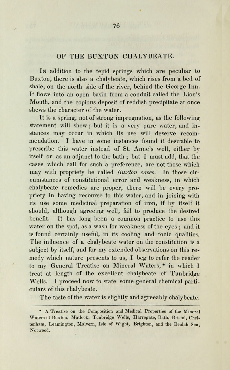 OF THE BUXTON CHALYBEATE. In addition to the tepid springs which are peculiar to Buxton, there is also a chalybeate, which rises from a bed of shale, on the north side of the river, behind the George Inn. It flows into an open basin from a conduit called the Lion's Mouth, and the copious deposit of reddish precipitate at once shews the character of the water. It is a spring, not of strong impregnation, as the following statement will shew; but it is a very pure water, and in- stances may occur in which its use will deserve recom- mendation. I have in some instances found it desirable to prescribe this water instead of St. Anne's well, either by itself or as an adjunct to the bath ; but I must add, that the cases which call for such a preference, are not those which may with propriety be called Buxton cases. In those cir- cumstances of constitutional error and weakness, in which chalybeate remedies are proper, there will be every pro- priety in having recourse to this water, and in joining with its use some medicinal preparation of iron, if by itself it should, although agreeing well, fail to produce the desired benefit. It has long been a common practice to use this water on the spot, as a wash for weakness of the eyes ; and it is found certainly useful, in its cooling and tonic qualities. The influence of a chalybeate water on the constitution is a subject by itself, and for my extended observations on this re- medy which nature presents to us, I beg to refer the reader to my General Treatise on Mineral Waters, * in which I treat at length of the excellent chalybeate of Tunbridge Wells. I proceed now to state some general chemical parti- culars of this chalybeate. The taste of the water is slightly and agreeably chalybeate. * A Treatise on the Composition and Medical Properties of the Mineral Waters of Buxton, Matlock, Tunbridge Wells, Harrogate, Bath, Bristol, Chel- tenham, Leamington, Malvern, Isle of Wight, Brighton, and the Beulah Spa, Norwood.