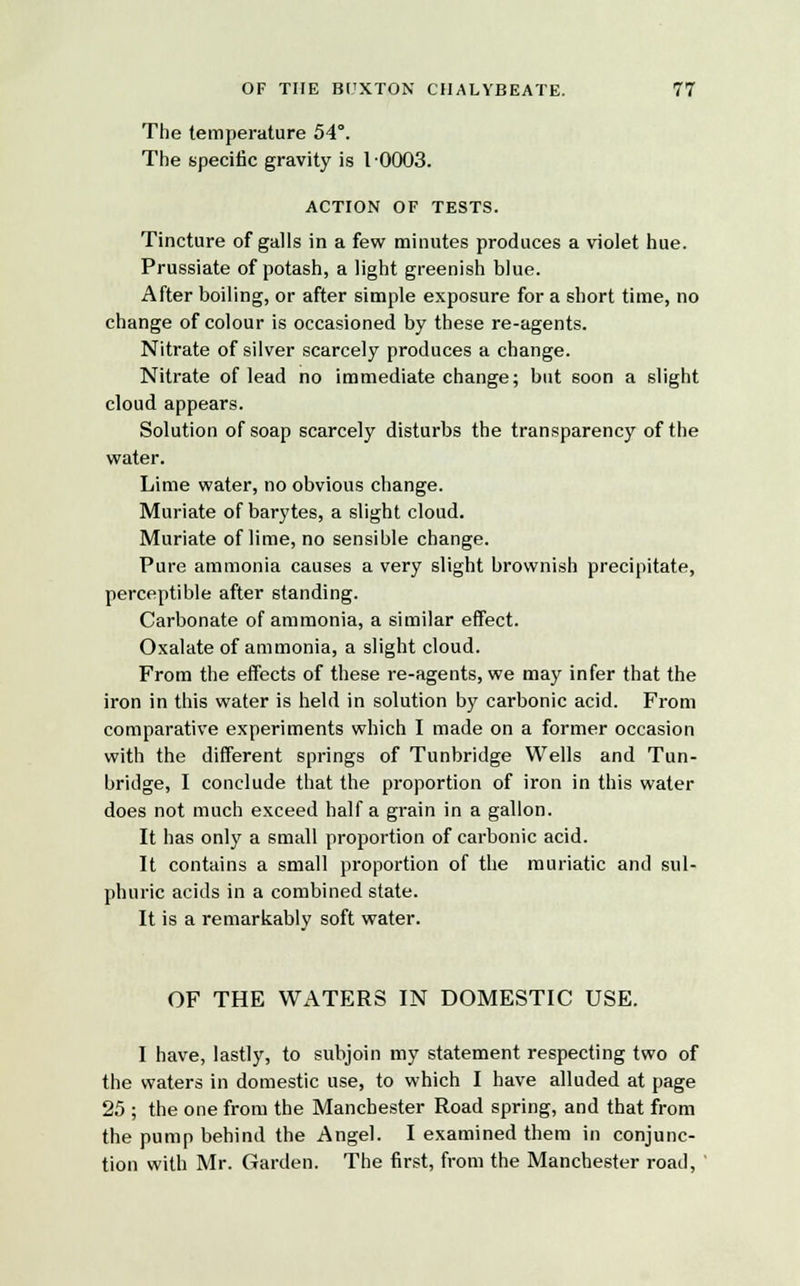 The temperature 54°. The specific gravity is 1-0003. ACTION OF TESTS. Tincture of galls in a few minutes produces a violet hue. Prussiate of potash, a light greenish blue. After boiling, or after simple exposure for a short time, no change of colour is occasioned by these re-agents. Nitrate of silver scarcely produces a change. Nitrate of lead no immediate change; but soon a slight cloud appears. Solution of soap scarcely disturbs the transparency of the water. Lime water, no obvious change. Muriate of barytes, a slight cloud. Muriate of lime, no sensible change. Pure ammonia causes a very slight brownish precipitate, perceptible after standing. Carbonate of ammonia, a similar effect. Oxalate of ammonia, a slight cloud. From the effects of these re-agents, we may infer that the iron in this water is held in solution by carbonic acid. From comparative experiments which I made on a former occasion with the different springs of Tunbridge Wells and Tun- bridge, I conclude that the proportion of iron in this water does not much exceed half a grain in a gallon. It has only a small proportion of carbonic acid. It contains a small proportion of the muriatic and sul- phuric acids in a combined state. It is a remarkably soft water. OF THE WATERS IN DOMESTIC USE. I have, lastly, to subjoin my statement respecting two of the waters in domestic use, to which I have alluded at page 25 ; the one from the Manchester Road spring, and that from the pump behind the Angel. I examined them in conjunc- tion with Mr. Garden. The first, from the Manchester road,