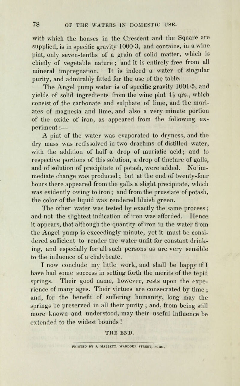 with which the houses in the Crescent and the Square are supplied, is in specific gravity 1000-3, and contains, in a wine pint, only seven-tenths of a grain of solid matter, which is chiefly of vegetable nature ; and it is entirely free from all mineral impregnation. It is indeed a water of singular purity, and admirably fitted for the use of the table. The Angel pump water is of specific gravity 1001-5, and yields of solid ingredients from the wine pint 4\ qrs., which consist of the carbonate and sulphate of lime, and the muri- ates of magnesia and lime, and also a very minute portion of the oxide of iron, as appeared from the following ex- periment :— A pint of the water was evaporated to dryness, and the dry mass was redissolved in two drachms of distilled water, with the addition of half a drop of muriatic acid; and to respective portions of this solution, a drop of tincture of galls, and of solution of precipitate of potash, were added. No im- mediate change was produced ; but at the end of twenty-four hours there appeared from the galls a slight precipitate, which was evidently owing to iron ; and from the prussiate of potash, the color of the liquid was rendered bluish green. The other water was tested by exactly the same process ; and not the slightest indication of iron was afforded. Hence it appears, that although the quantity of iron in the water from the Angel pump is exceedingly minute, yet it must be consi- dered sufficient to render the water unfit for constant drink- ing, and especially for all such persons as are very sensible to the influence of a chalybeate. I now conclude my little work, and shall be happy if I have had some success in setting forth the merits of the tepid springs. Their good name, however, rests upon the expe- rience of many ages. Their virtues are consecrated by time ; and, for the benefit of suffering humanity, long may the springs be preserved in all their purity ; and, from being still more known and understood, may their useful influence be extended to the widest bounds ! THE END. PH1NTED BY J. MALLKTT, WAKDOUH STREET, SOHO.