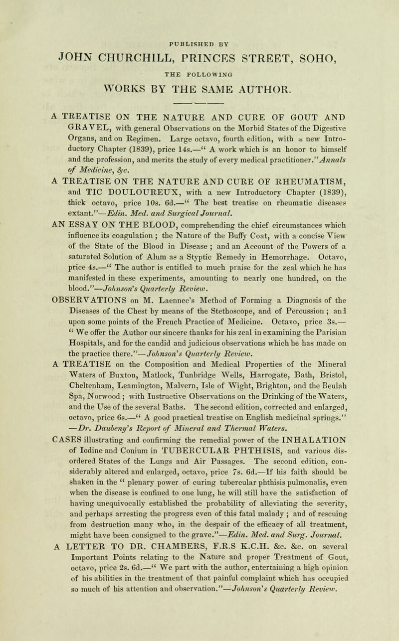 PUBLISHED BY JOHN CHURCHILL, PRINCES STREET, SOHO, THE FOLLOWING WORKS BY THE SAME AUTHOR. A TREATISE ON THE NATURE AND CURE OF GOUT AND GRAVEL, with general Observations on the Morbid States of the Digestive Organs, and on Regimen. Large octavo, fourth edition, with a new Intro- ductory Chapter (1839), price 14s.— A work which is an honor to himself and the profession, and merits the study of every medical practitioner.Annals of Medicine, fyc. A TREATISE ON THE NATURE AND CURE OF RHEUMATISM, and TIC DOULOUREUX, with a new Introductory Chapter (1839), thick octavo, price 10s. 6d.— The best treatise on rheumatic diseases extant.—Eitin. Med. and Surgical Journal. AN ESSAY ON THE BLOOD, comprehending the chief circumstances which influence its coagulation ; the Nature of the Buffy Coat, with a concise View of the State of the Blood in Disease ; and an Account of the Powers of a saturated Solution of Alum as a Styptic Remedy in Hemorrhage. Octavo, price 4s.— The author is entitled to much praise for the zeal which he has manifested in these experiments, amounting to nearly one hundred, on the blood.—Johnson's Quarterly Review. OBSERVATIONS on M. Laennec's Method of Forming a Diagnosis of the Diseases of the Chest by means of the Stethoscope, and of Percussion ; and upon some points of the French Practice of Medicine. Octavo, price 3s.— We offer the Author our sincere thanks for his zeal in examining the Parisian Hospitals, and for the candid and judicious observations which he has made on the practice there.—Johnson's Quarterly Review. A TREATISE on the Composition and Medical Properties of the Mineral Waters of Buxton, Matlock, Tunbridge Wells, Harrogate, Bath, Bristol, Cheltenham, Leamington, Malvern, Isle of Wight, Brighton, and the Beulah Spa, Norwood ; with Instructive Observations on the Drinking of the Waters, and the Use of the several Baths. The second edition, corrected and enlarged, octavo, price 6s.— A good practical treatise on English medicinal springs. —Dr. Dauleny's Report of Mineral and Thermal Waters. CASES illustrating and confirming the remedial power of the INHALATION of Iodine and Conium in TUBERCULAR PHTHISIS, and various dis- ordered States of the Lungs and Air Passages. The second edition, con- siderably altered and enlarged, octavo, price 7s. 6d.—If his faith should be shaken in the plenary power of curing tubercular phthisis pulmonalis, even when the disease is confined to one lung, he will still have the satisfaction of having unequivocally established the probability of alleviating the severity, and perhaps arresting the progress even of this fatal malady ; and of rescuing from destruction many who, in the despair of the efficacy of all treatment, might have been consigned to the grave.—Edin. Med. and Surg. Journal. A LETTER TO DR. CHAMBERS, F.R.S K.C.H. &c. &c. on several Important Points relating to the Nature and proper Treatment of Gout, octavo, price 2s. 6d.— We part with the author, entertaining a high opinion of bis abilities in the treatment of that painful complaint which has occupied so much of his attention and observation.—Johnson's Quarterly Review.