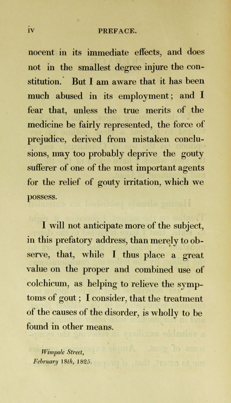 nocent in its immediate effects, and does not in the smallest degree injure the con- stitution. But I am aware that it has been much abused in its employment; and I fear that, unless the true merits of the medicine be fairly represented, the force of prejudice, derived from mistaken conclu- sions, may too probably deprive the gouty sufferer of one of the most important agents for the relief of gouty irritation, which we possess. I will not anticipate more of the subject, in this prefatory address, than merely to ob- serve, that, while I thus place a great value on the proper and combined use of colchicum, as helping to relieve the symp- toms of gout; I consider, that the treatment of the causes of the disorder, is wholly to be found in other means. Wimpole Street, February 18lk, 1825.