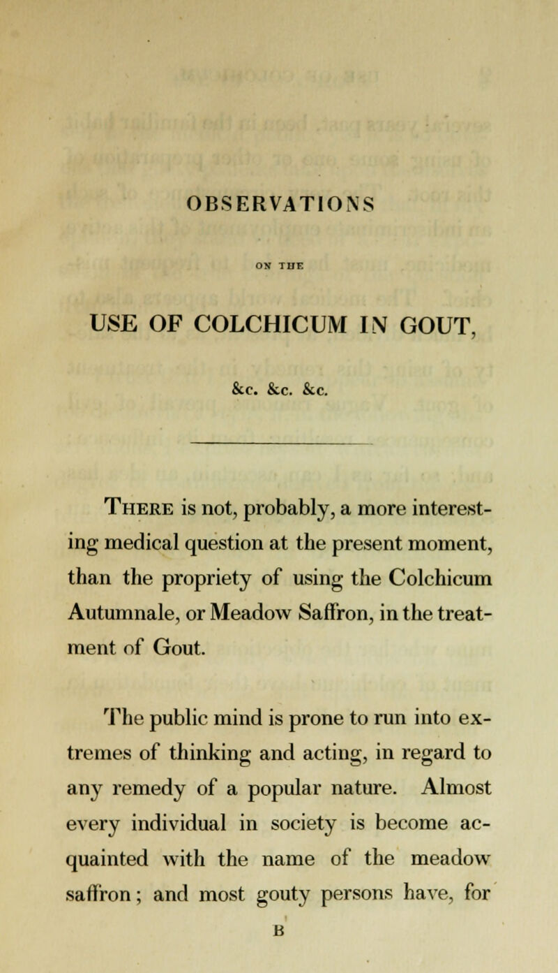 OBSERVATIONS USE OF COLCHICUM IN GOUT, &c. &c. &c. There is not, probably, a more interest- ing medical question at the present moment, than the propriety of using the Colchicum Autumnale, or Meadow Saffron, in the treat- ment of Gout. The public mind is prone to run into ex- tremes of thinking and acting, in regard to any remedy of a popular nature. Almost every individual in society is become ac- quainted with the name of the meadow saffron; and most gouty persons have, for B