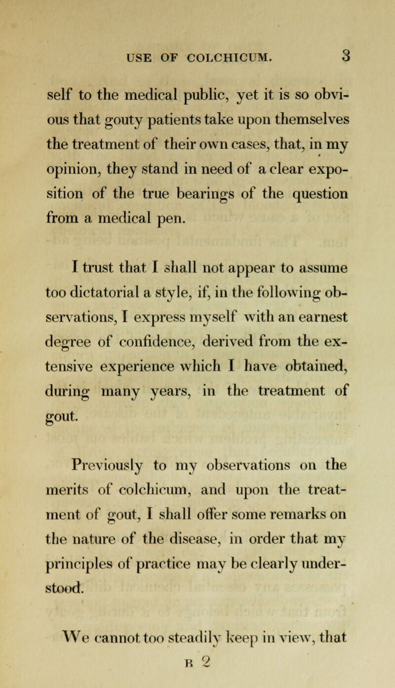 self to the medical public, yet it is so obvi- ous that gouty patients take upon themselves the treatment of their own cases, that, in my opinion, they stand in need of a clear expo- sition of the true bearings of the question from a medical pen. I trust that I shall not appear to assume too dictatorial a style, if, in the following ob- servations, I express myself with an earnest degree of confidence, derived from the ex- tensive experience which I have obtained, during many years, in the treatment of gout. Previously to my observations on the merits of colchicum, and upon the treat- ment of gout, I shall offer some remarks on the nature of the disease, in order that my principles of practice may be clearly under- stood. We cannot too steadily keep in view, that n 2