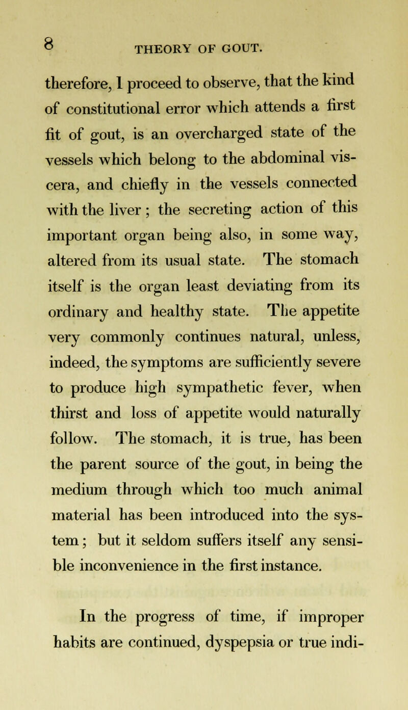 THEORY OF GOUT. therefore, 1 proceed to observe, that the kind of constitutional error which attends a first fit of gout, is an overcharged state of the vessels which belong to the abdominal vis- cera, and chiefly in the vessels connected with the liver ; the secreting action of this important organ being also, in some way, altered from its usual state. The stomach itself is the organ least deviating from its ordinary and healthy state. The appetite very commonly continues natural, unless, indeed, the symptoms are sufficiently severe to produce high sympathetic fever, when thirst and loss of appetite would naturally follow. The stomach, it is true, has been the parent source of the gout, in being the medium through which too much animal material has been introduced into the sys- tem ; but it seldom suffers itself any sensi- ble inconvenience in the first instance. In the progress of time, if improper habits are continued, dyspepsia or true indi-