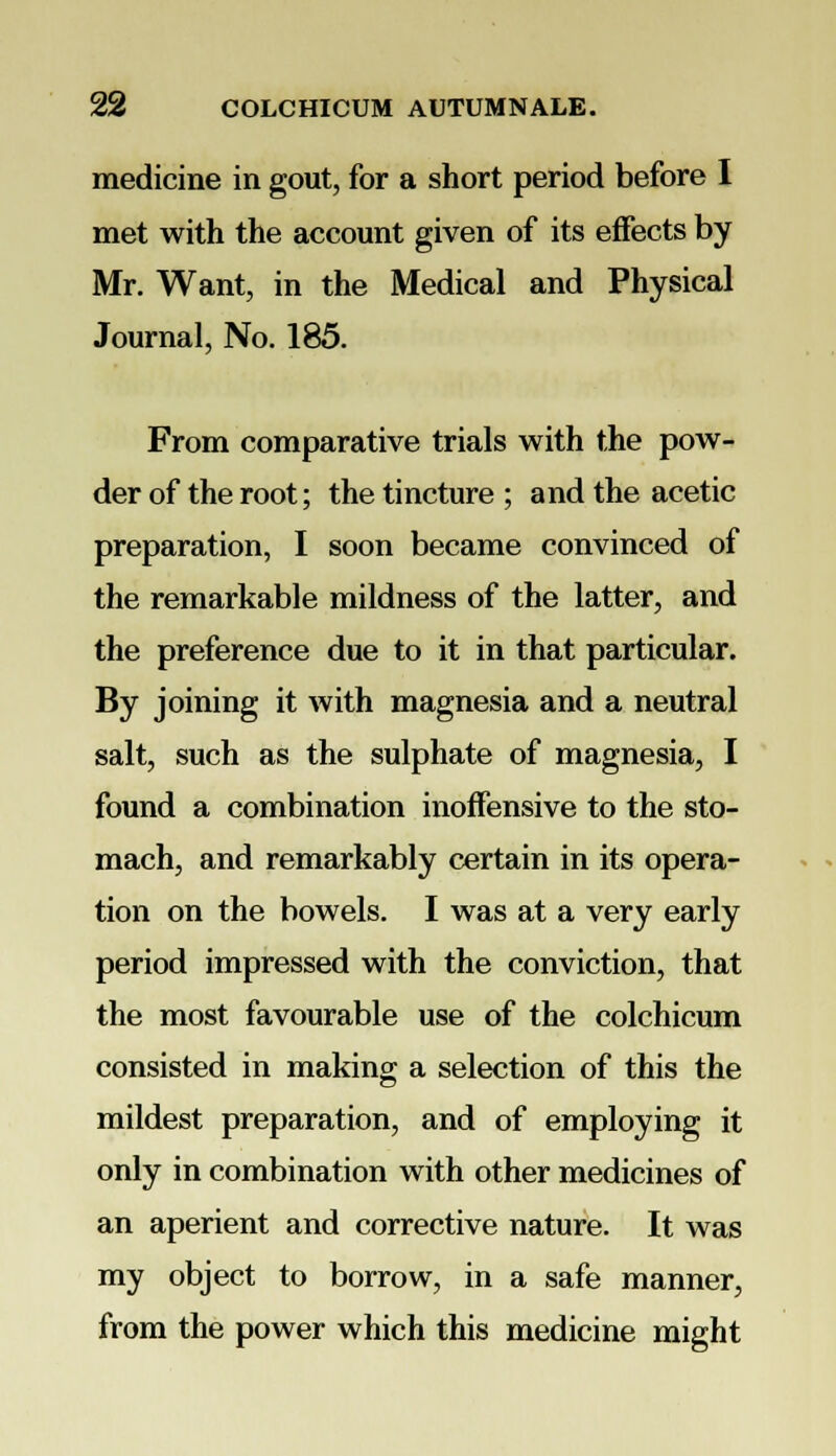 medicine in gout, for a short period before I met with the account given of its effects by Mr. Want, in the Medical and Physical Journal, No. 185. From comparative trials with the pow- der of the root; the tincture ; and the acetic preparation, I soon became convinced of the remarkable mildness of the latter, and the preference due to it in that particular. By joining it with magnesia and a neutral salt, such as the sulphate of magnesia, I found a combination inoffensive to the sto- mach, and remarkably certain in its opera- tion on the bowels. I was at a very early period impressed with the conviction, that the most favourable use of the colchicum consisted in making a selection of this the mildest preparation, and of employing it only in combination with other medicines of an aperient and corrective nature. It was my object to borrow, in a safe manner, from the power which this medicine might