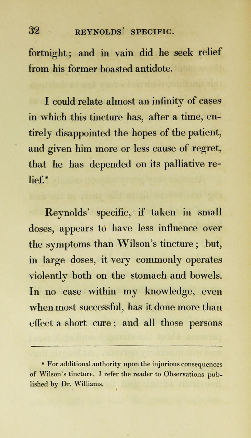 fortnight; and in vain did he seek relief from his former boasted antidote. I could relate almost an infinity of cases in which this tincture has, after a time, en- tirely disappointed the hopes of the patient, and given him more or less cause of regret, that he has depended on its palliative re- lief.* Reynolds' specific, if taken in small doses, appears to have less influence over the symptoms than Wilson's tincture; but, in large doses, it very commonly operates violently both on the stomach and bowels. In no case within my knowledge, even when most successful, has it done more than effect a short cure; and all those persons * For additional authority upon the injurious consequences of Wilson's tincture, I refer the reader to Observations pub- lished by Dr. Williams.