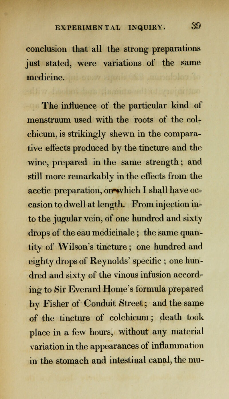 conclusion that all the strong preparations just stated, were variations of the same medicine. The influence of the particular kind of menstruum used with the roots of the col- chicum, is strikingly shewn in the compara- tive effects produced by the tincture and the wine, prepared in the same strength; and still more remarkably in the effects from the acetic preparation, omwhich I shall have oc- casion to dwell at length. From injection in- to the jugular vein, of one hundred and sixty drops of the eau medicinale; the same quan- tity of Wilson's tincture; one hundred and eighty drops of Reynolds' specific ; one hun- dred and sixty of the vinous infusion accord- ing to Sir Everard Home's formula prepared by Fisher of Conduit Street; and the same of the tincture of colchicum; death took place in a few hours, without any material variation in the appearances of inflammation in the stomach and intestinal canal, the mu-