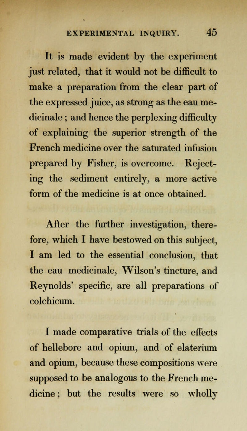 It is made evident by the experiment just related, that it would not be difficult to make a preparation from the clear part of the expressed juice, as strong as the eau me- dicinale; and hence the perplexing difficulty of explaining the superior strength of the French medicine over the saturated infusion prepared by Fisher, is overcome. Reject- ing the sediment entirely, a more active form of the medicine is at once obtained. After the further investigation, there- fore, which I have bestowed on this subject, I am led to the essential conclusion, that the eau medicinale, Wilson's tincture, and Reynolds' specific, are all preparations of colchicum. I made comparative trials of the effects of hellebore and opium, and of elaterium and opium, because these compositions were supposed to be analogous to the French me- dicine ; but the results were so wholly