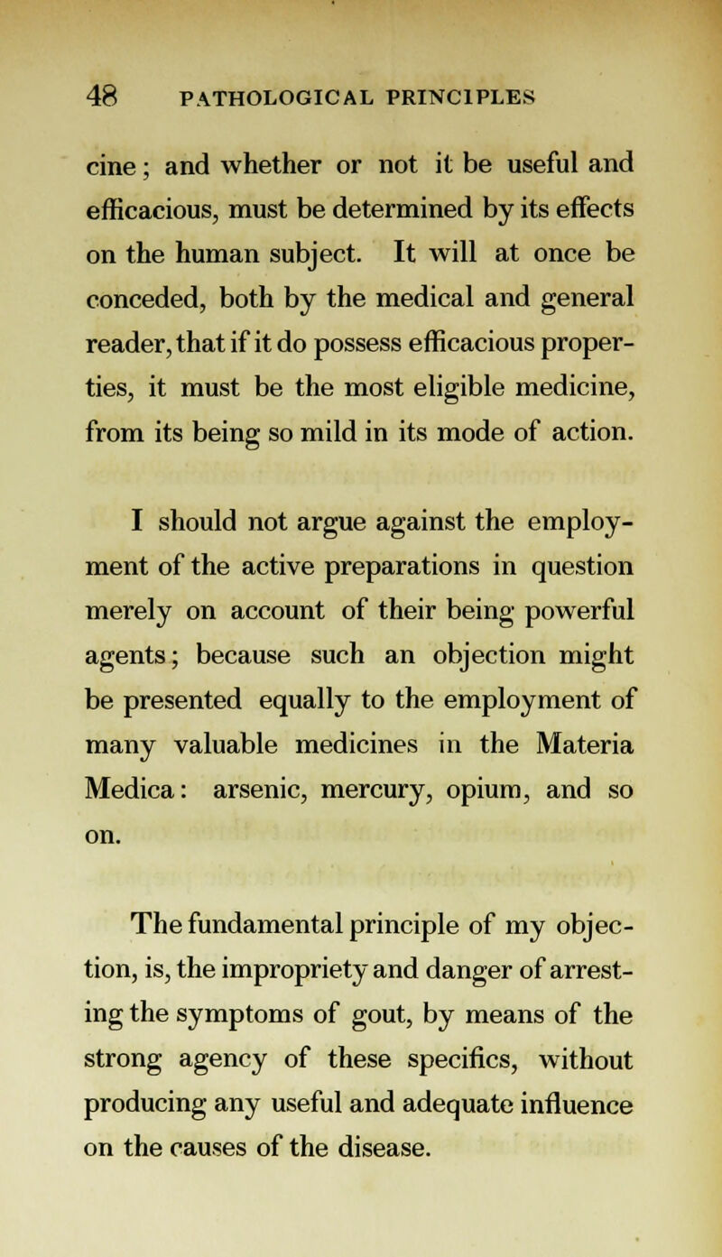 cine; and whether or not it be useful and efficacious, must be determined by its effects on the human subject. It will at once be conceded, both by the medical and general reader, that if it do possess efficacious proper- ties, it must be the most eligible medicine, from its being so mild in its mode of action. I should not argue against the employ- ment of the active preparations in question merely on account of their being powerful agents; because such an objection might be presented equally to the employment of many valuable medicines in the Materia Medica: arsenic, mercury, opium, and so on. The fundamental principle of my objec- tion, is, the impropriety and danger of arrest- ing the symptoms of gout, by means of the strong agency of these specifics, without producing any useful and adequate influence on the causes of the disease.