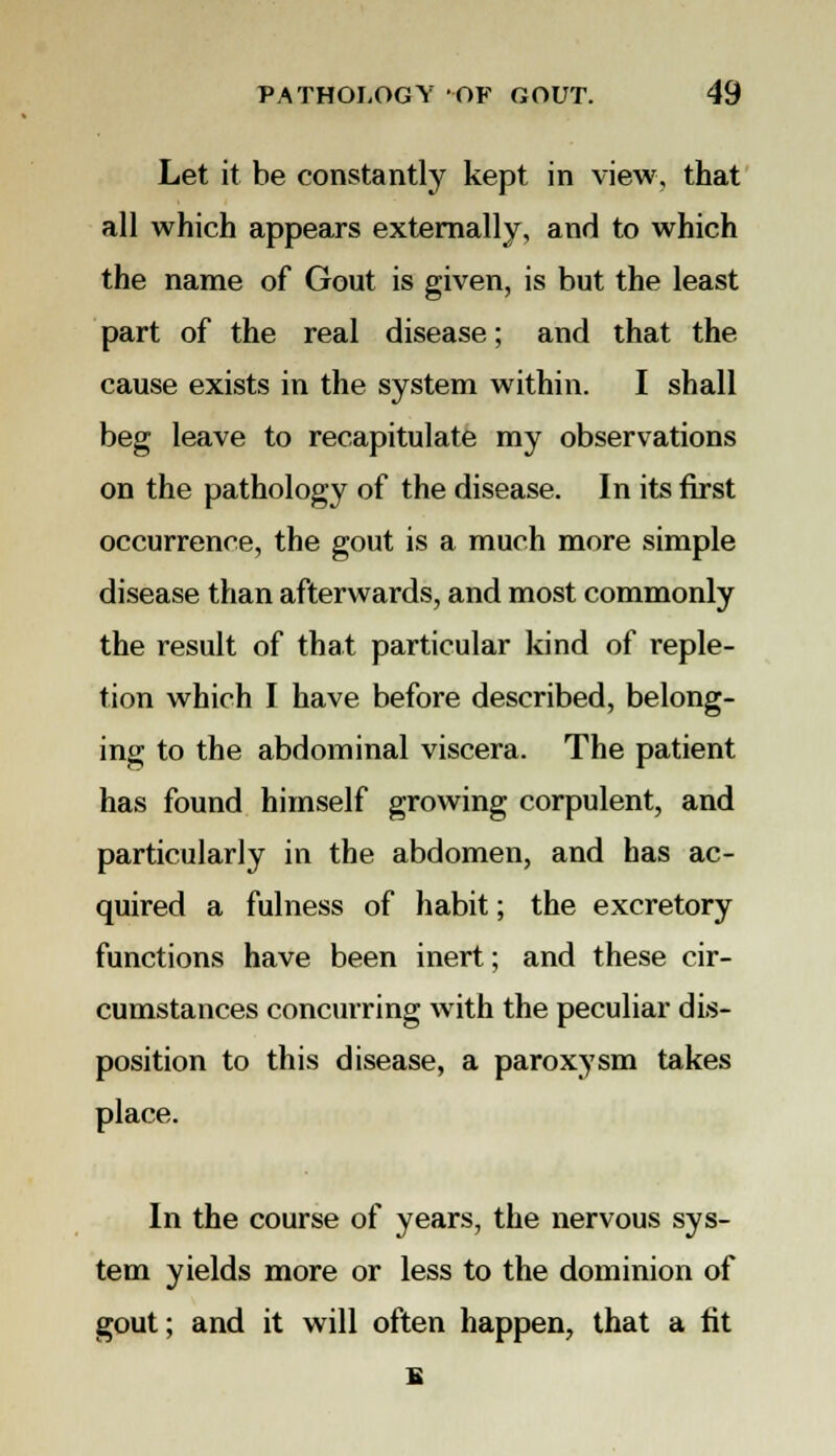 Let it be constantly kept in view, that all which appears externally, and to which the name of Gout is given, is but the least part of the real disease; and that the cause exists in the system within. I shall beg leave to recapitulate my observations on the pathology of the disease. In its first occurrence, the gout is a much more simple disease than afterwards, and most commonly the result of that particular kind of reple- tion which I have before described, belong- ing to the abdominal viscera. The patient has found himself growing corpulent, and particularly in the abdomen, and has ac- quired a fulness of habit; the excretory functions have been inert; and these cir- cumstances concurring with the peculiar dis- position to this disease, a paroxysm takes place. In the course of years, the nervous sys- tem yields more or less to the dominion of gout; and it will often happen, that a tit 1