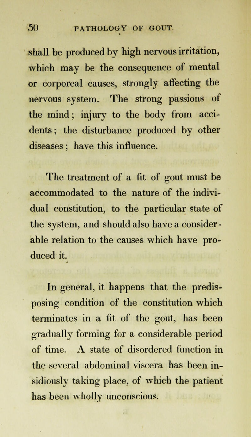 shall be produced by high nervous irritation, which may be the consequence of mental or corporeal causes, strongly affecting the nervous system. The strong passions of the mind; injury to the body from acci- dents ; the disturbance produced by other diseases ; have this influence. The treatment of a fit of gout must be accommodated to the nature of the indivi- dual constitution, to the particular state of the system, and should also have a consider - able relation to the causes which have pro- duced it. In general, it happens that the predis- posing condition of the constitution which terminates in a fit of the gout, has been gradually forming for a considerable period of time. A state of disordered function in the several abdominal viscera has been in- sidiously taking place, of which the patient has been wholly unconscious.