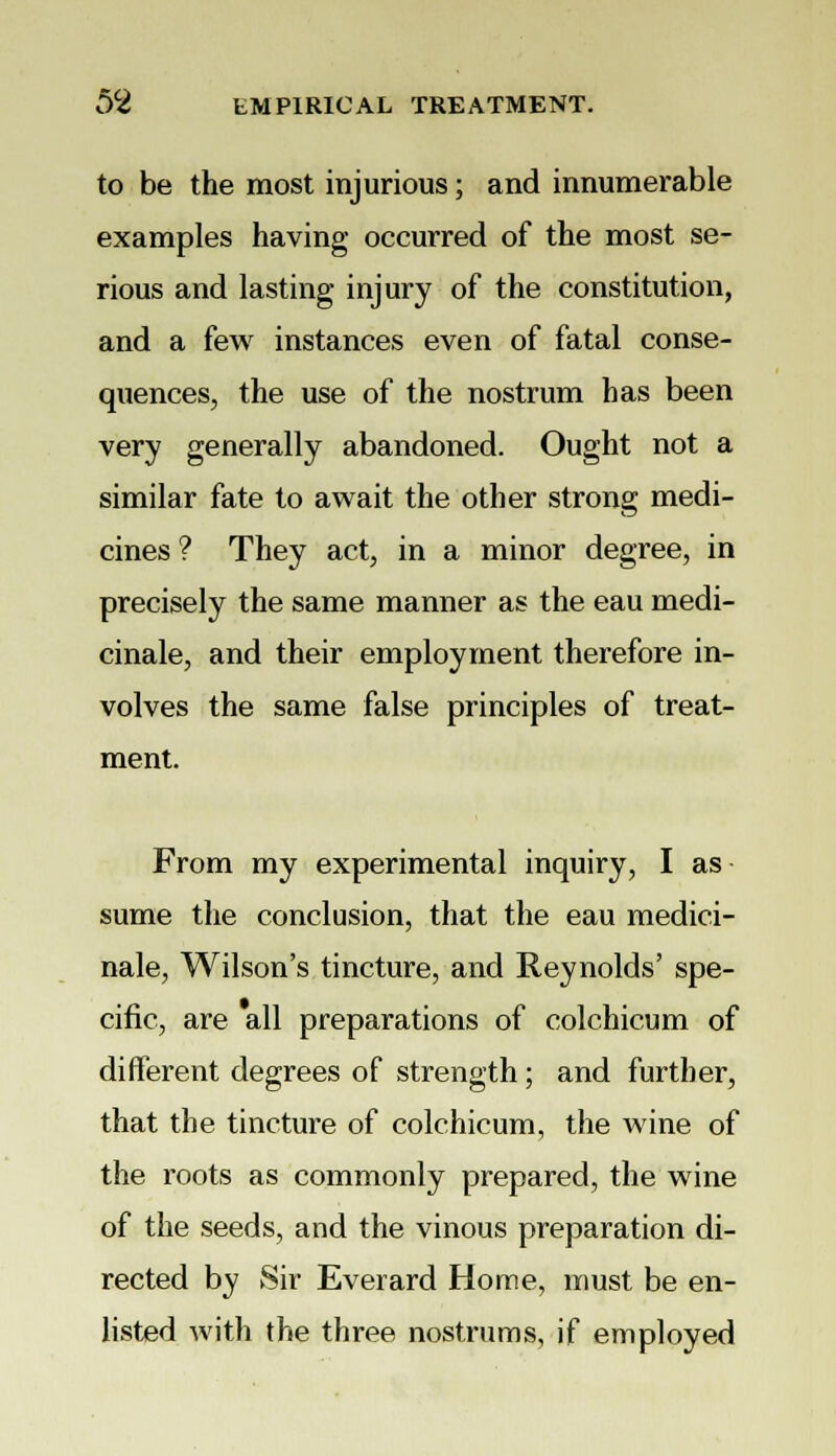 to be the most injurious; and innumerable examples having occurred of the most se- rious and lasting injury of the constitution, and a few instances even of fatal conse- quences, the use of the nostrum has been very generally abandoned. Ought not a similar fate to await the other strong medi- cines ? They act, in a minor degree, in precisely the same manner as the eau medi- cinale, and their employment therefore in- volves the same false principles of treat- ment. From my experimental inquiry, I as sume the conclusion, that the eau medici- nale, Wilson's tincture, and Reynolds' spe- cific, are all preparations of colchicum of different degrees of strength; and further, that the tincture of colchicum, the wine of the roots as commonly prepared, the wine of the seeds, and the vinous preparation di- rected by Sir Everard Home, must be en- listed with the three nostrums, if employed