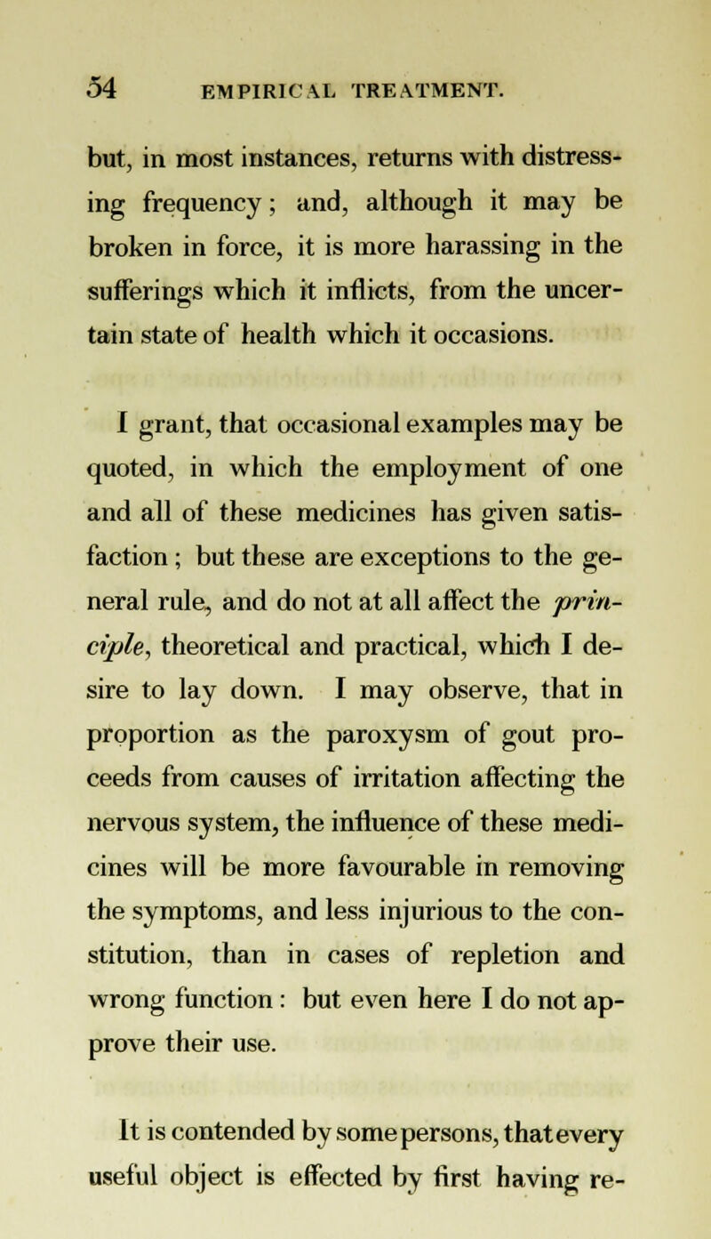 but, in most instances, returns with distress- ing frequency; and, although it may be broken in force, it is more harassing in the sufferings which it inflicts, from the uncer- tain state of health which it occasions. I grant, that occasional examples may be quoted, in which the employment of one and all of these medicines has given satis- faction ; but these are exceptions to the ge- neral rule, and do not at all affect the prin- ciple, theoretical and practical, which I de- sire to lay down. I may observe, that in proportion as the paroxysm of gout pro- ceeds from causes of irritation affecting the nervous system, the influence of these medi- cines will be more favourable in removing the symptoms, and less injurious to the con- stitution, than in cases of repletion and wrong function : but even here I do not ap- prove their use. It is contended by some persons, that every useful object is effected by first having re-