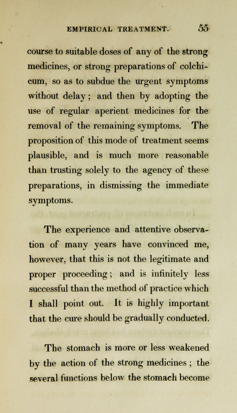 course to suitable doses of any of the strong medicines, or strong preparations of colchi- cum, so as to subdue the urgent symptoms without delay; and then by adopting the use of regular aperient medicines for the removal of the remaining symptoms. The proposition of this mode of treatment seems plausible, and is much more reasonable than trusting solely to the agency of these preparations, in dismissing the immediate symptoms. The experience and attentive observa- tion of many years have convinced me, however, that this is not the legitimate and proper proceeding; and is infinitely less successful than the method of practice which I shall point out. It is highly important that the cure should be gradually conducted. The stomach is more or less weakened by the action of the strong medicines ; the several functions below the stomach become