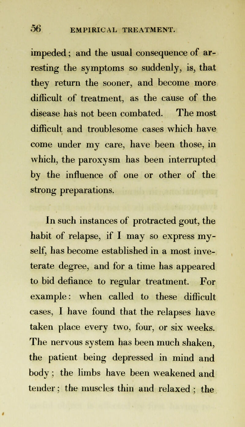 impeded; and the usual consequence of ar- resting the symptoms so suddenly, is, that they return the sooner, and become more difficult of treatment, as the cause of the disease has not been combated. The most difficult and troublesome cases which have come under my care, have been those, in which, the paroxysm has been interrupted by the influence of one or other of the strong preparations. In such instances of protracted gout, the habit of relapse, if I may so express my- self, has become established in a most inve- terate degree, and for a time has appeared to bid defiance to regular treatment. For example: when called to these difficult cases, I have found that the relapses have taken place every two, four, or six weeks. The nervous system has been much shaken, the patient being depressed in mind and body ; the limbs have been weakened and tender; the muscles thin and relaxed ; the