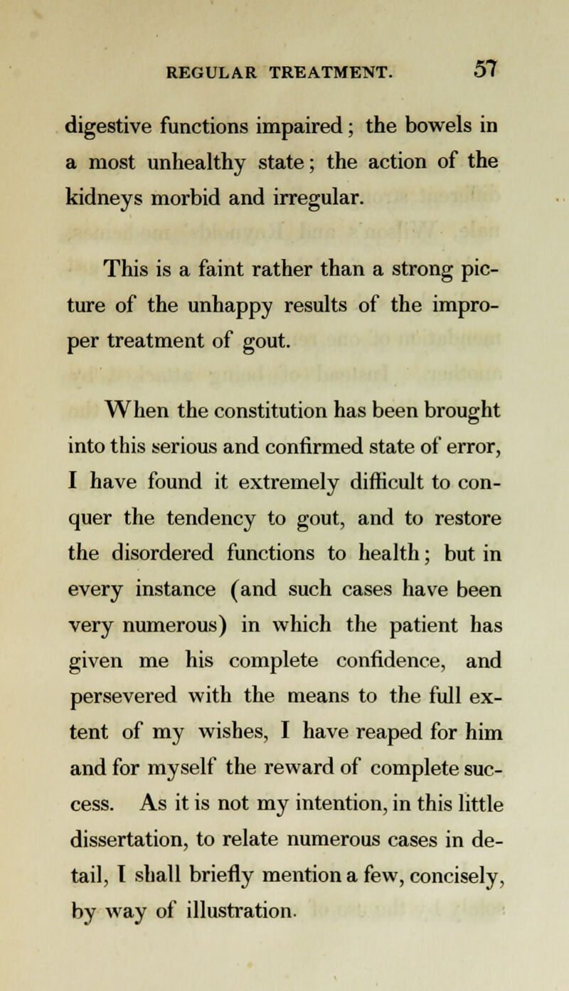 digestive functions impaired; the bowels in a most unhealthy state; the action of the kidneys morbid and irregular. This is a faint rather than a strong pic- ture of the unhappy results of the impro- per treatment of gout. When the constitution has been brought into this serious and confirmed state of error, I have found it extremely difficult to con- quer the tendency to gout, and to restore the disordered functions to health; but in every instance (and such cases have been very numerous) in which the patient has given me his complete confidence, and persevered with the means to the full ex- tent of my wishes, I have reaped for him and for myself the reward of complete suc- cess. As it is not my intention, in this little dissertation, to relate numerous cases in de- tail, I shall briefly mention a few, concisely, by way of illustration.