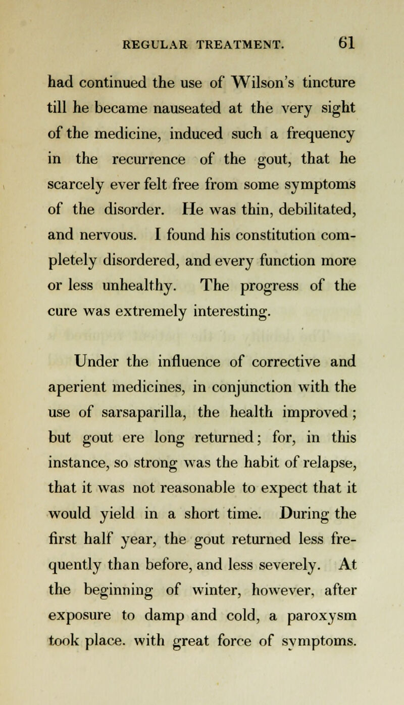 had continued the use of Wilson's tincture till he became nauseated at the very sight of the medicine, induced such a frequency in the recurrence of the gout, that he scarcely ever felt free from some symptoms of the disorder. He was thin, debilitated, and nervous. I found his constitution com- pletely disordered, and every function more or less unhealthy. The progress of the cure was extremely interesting. Under the influence of corrective and aperient medicines, in conjunction with the use of sarsaparilla, the health improved; but gout ere long returned; for, in this instance, so strong was the habit of relapse, that it was not reasonable to expect that it would yield in a short time. During the first half year, the gout returned less fre- quently than before, and less severely. At the beginning of winter, however, after exposure to damp and cold, a paroxysm took place, with great force of symptoms.