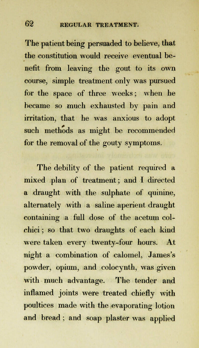 The patient being persuaded to believe, that the constitution would receive eventual be- nefit from leaving the gout to its own course, simple treatment only was pursued for the space of three weeks; when he became so much exhausted by pain and irritation, that he was anxious to adopt such methods as might be recommended for the removal of the gouty symptoms. The debility of the patient required a mixed plan of treatment; and I directed a draught with the sulphate of quinine, alternately with a saline aperient draught containing a full dose of the acetum col- chici; so that two draughts of each kind were taken every twenty-four hours. At night a combination of calomel, James's powder, opium, and colocynth, was given with much advantage. The tender and inflamed joints were treated chiefly with poultices made with the evaporating lotion and bread ; and soap plaster was applied