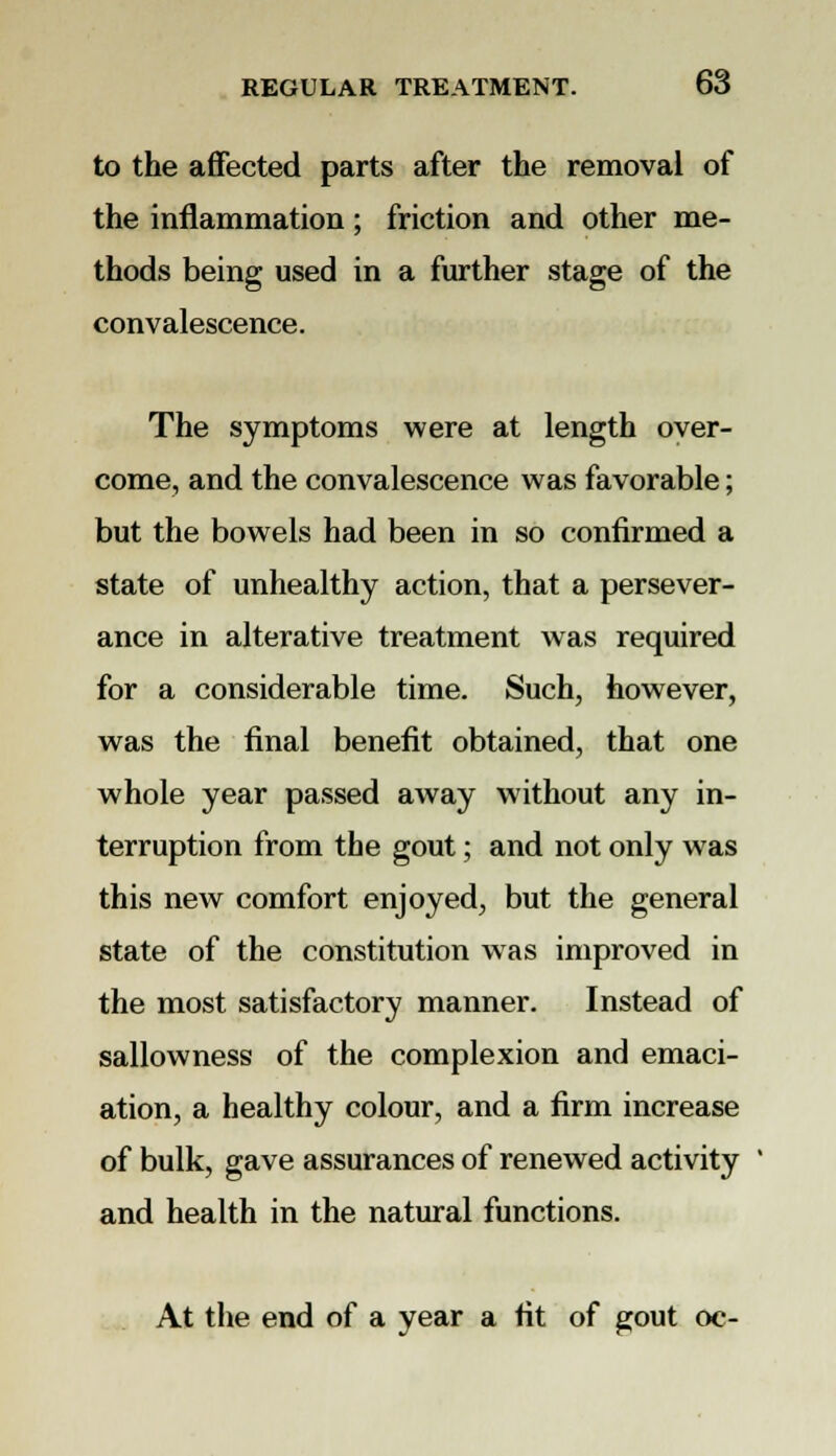 to the affected parts after the removal of the inflammation; friction and other me- thods being used in a further stage of the convalescence. The symptoms were at length over- come, and the convalescence was favorable; but the bowels had been in so confirmed a state of unhealthy action, that a persever- ance in alterative treatment was required for a considerable time. Such, however, was the final benefit obtained, that one whole year passed away without any in- terruption from the gout; and not only was this new comfort enjoyed, but the general state of the constitution was improved in the most satisfactory manner. Instead of sallowness of the complexion and emaci- ation, a healthy colour, and a firm increase of bulk, gave assurances of renewed activity and health in the natural functions. At the end of a year a fit of gout oc-