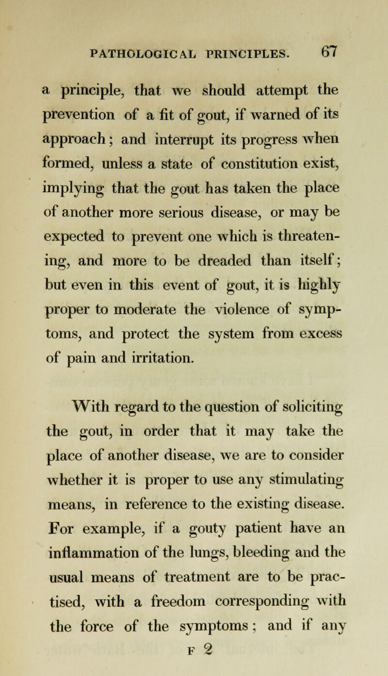 a principle, that we should attempt the prevention of a fit of gout, if warned of its approach; and interrupt its progress when formed, unless a state of constitution exist, implying that the gout has taken the place of another more serious disease, or may be expected to prevent one which is threaten- ing, and more to be dreaded than itself; but even in this event of gout, it is highly proper to moderate the violence of symp- toms, and protect the system from excess of pain and irritation. With regard to the question of soliciting the gout, in order that it may take the place of another disease, we are to consider whether it is proper to use any stimulating means, in reference to the existing disease. For example, if a gouty patient have an inflammation of the lungs, bleeding and the usual means of treatment are to be prac- tised, with a freedom corresponding with the force of the symptoms; and if any f 2