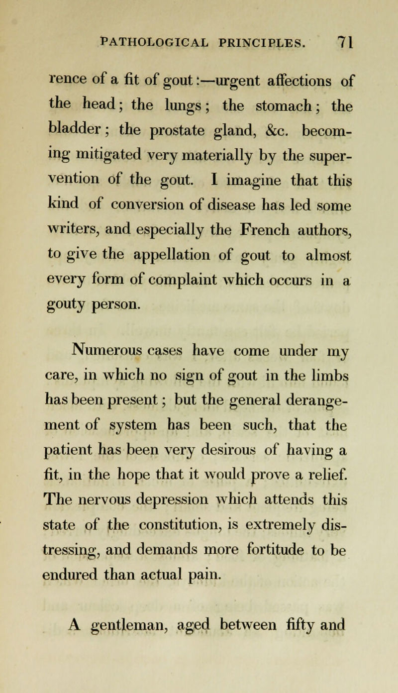 rence of a fit of gout:—urgent affections of the head; the lungs; the stomach; the bladder; the prostate gland, &c. becom- ing mitigated very materially by the super- vention of the gout. I imagine that this kind of conversion of disease has led some writers, and especially the French authors, to give the appellation of gout to almost every form of complaint which occurs in a gouty person. Numerous cases have come under my care, in which no sign of gout in the limbs has been present; but the general derange- ment of system has been such, that the patient has been very desirous of having a fit, in the hope that it would prove a relief. The nervous depression which attends this state of the constitution, is extremely dis- tressing, and demands more fortitude to be endured than actual pain. A gentleman, aged between fifty and